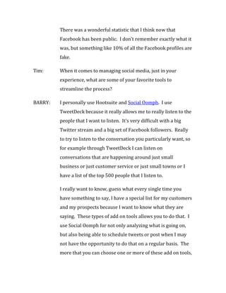 There was a wonderful statistic that I think now that
         Facebook has been public. I don’t remember exactly what it
         was, but something like 10% of all the Facebook profiles are
         fake.

Tim:     When it comes to managing social media, just in your
         experience, what are some of your favorite tools to
         streamline the process?

BARRY:   I personally use Hootsuite and Social Oomph. I use
         TweetDeck because it really allows me to really listen to the
         people that I want to listen. It’s very difficult with a big
         Twitter stream and a big set of Facebook followers. Really
         to try to listen to the conversation you particularly want, so
         for example through TweetDeck I can listen on
         conversations that are happening around just small
         business or just customer service or just small towns or I
         have a list of the top 500 people that I listen to.

         I really want to know, guess what every single time you
         have something to say, I have a special list for my customers
         and my prospects because I want to know what they are
         saying. These types of add on tools allows you to do that. I
         use Social Oomph for not only analyzing what is going on,
         but also being able to schedule tweets or post when I may
         not have the opportunity to do that on a regular basis. The
         more that you can choose one or more of these add on tools,
 