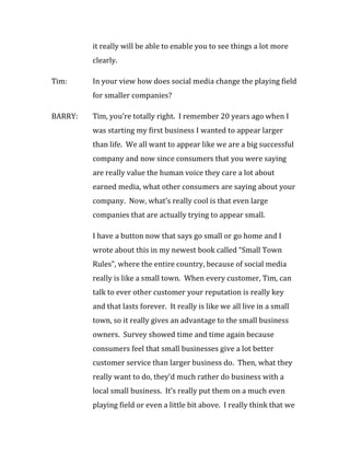 it really will be able to enable you to see things a lot more
         clearly.

Tim:     In your view how does social media change the playing field
         for smaller companies?

BARRY:   Tim, you’re totally right. I remember 20 years ago when I
         was starting my first business I wanted to appear larger
         than life. We all want to appear like we are a big successful
         company and now since consumers that you were saying
         are really value the human voice they care a lot about
         earned media, what other consumers are saying about your
         company. Now, what’s really cool is that even large
         companies that are actually trying to appear small.

         I have a button now that says go small or go home and I
         wrote about this in my newest book called “Small Town
         Rules”, where the entire country, because of social media
         really is like a small town. When every customer, Tim, can
         talk to ever other customer your reputation is really key
         and that lasts forever. It really is like we all live in a small
         town, so it really gives an advantage to the small business
         owners. Survey showed time and time again because
         consumers feel that small businesses give a lot better
         customer service than larger business do. Then, what they
         really want to do, they’d much rather do business with a
         local small business. It’s really put them on a much even
         playing field or even a little bit above. I really think that we
 