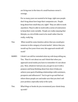 are living now in the time of a small business owner’s
         revenge.

         For so many years we wanted to be large, right now people
         don’t brag about how large their companies are. People
         brag about how small they are, right? They are able to work
         anywhere. They’re able to work with a series of contractors
         to keep their costs variable. People are really enjoying that
         lifestyle, so a lot of folks want to be small rather than be
         really, really big.

Tim:     What would be some timeless advice that you would give
         someone in this category of social media? Advice that you
         would say five years from now, this approach would still
         work?

BARRY:   I think I can still be reminded what my wife keep telling me,
         Tim. That it’s not about me and I think that when you
         approach social media you have to remember it’s not about
         you. Now, whatever tool you use, you got to use it with a
         purpose and keep thinking about how does it help you
         achieve your goal of building relationships with customers,
         prospects and influencers? You’ve got to go and find out
         where those people are and make sure that you don’t sell
         your product, especially early in the cycle.

Tim:     What blogs or books do you recommend your clients keep
         up with?
 