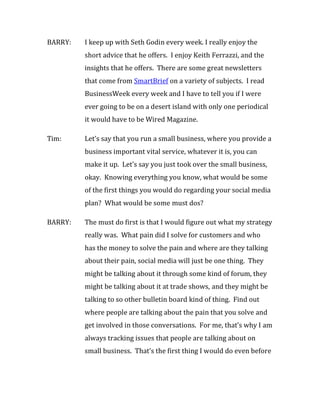 BARRY:   I keep up with Seth Godin every week. I really enjoy the
         short advice that he offers. I enjoy Keith Ferrazzi, and the
         insights that he offers. There are some great newsletters
         that come from SmartBrief on a variety of subjects. I read
         BusinessWeek every week and I have to tell you if I were
         ever going to be on a desert island with only one periodical
         it would have to be Wired Magazine.

Tim:     Let’s say that you run a small business, where you provide a
         business important vital service, whatever it is, you can
         make it up. Let’s say you just took over the small business,
         okay. Knowing everything you know, what would be some
         of the first things you would do regarding your social media
         plan? What would be some must dos?

BARRY:   The must do first is that I would figure out what my strategy
         really was. What pain did I solve for customers and who
         has the money to solve the pain and where are they talking
         about their pain, social media will just be one thing. They
         might be talking about it through some kind of forum, they
         might be talking about it at trade shows, and they might be
         talking to so other bulletin board kind of thing. Find out
         where people are talking about the pain that you solve and
         get involved in those conversations. For me, that’s why I am
         always tracking issues that people are talking about on
         small business. That’s the first thing I would do even before
 