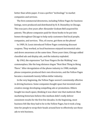 better than white paper. It was a perfect “technology” to market
companies and services.
  The first commercial directories, including Yellow Pages for business
listings, were produced and distributed by R. H. Donnelley in Chicago.
This was just a few years after Alexander Graham Bell acquired his
patents. The phone companies paid for those books to be put into
homes throughout Chicago to help early customers find local people,
companies, and services. This, of course, got them on the phone!
  In 1909, St. Louis introduced Yellow Pages containing discount
coupons. They worked, as local businesses enjoyed incremental sales
and drove awareness at the same time. Three years later, Chicago added
classified ads and display ads, and the industry exploded.
  By 1962, the expression “Let Your Fingers Do the Walking” was
commonplace, like the long-distance slogan “Next Best Thing to Being
There.” After deregulation of the phone industry in 1980, multiple
phone companies produced their own directories, and the Yellow Pages
became a mammoth twenty billion dollar industry.
  In the very beginning, the Yellow Pages weren’t consistently effective
in driving business. Some companies bought space but invested scant
creative energy developing compelling ads or promotions. Others
bought too much space, thinking it was sheer size that mattered. Most
marketing historians believe this medium didn’t really deliver
consistent results for the first few decades. In the beginning, most
business felt like they had to be in the Yellow Pages, but it took a long
time for people to wrap their heads around how to effectively use those
ads to win business.
 