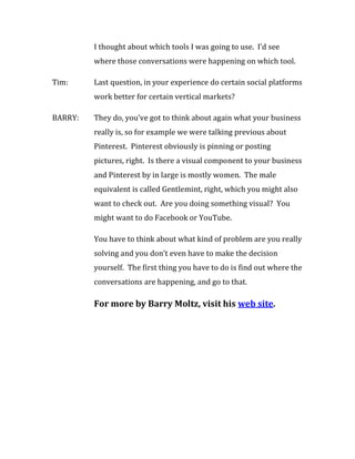I thought about which tools I was going to use. I’d see
         where those conversations were happening on which tool.

Tim:     Last question, in your experience do certain social platforms
         work better for certain vertical markets?

BARRY:   They do, you’ve got to think about again what your business
         really is, so for example we were talking previous about
         Pinterest. Pinterest obviously is pinning or posting
         pictures, right. Is there a visual component to your business
         and Pinterest by in large is mostly women. The male
         equivalent is called Gentlemint, right, which you might also
         want to check out. Are you doing something visual? You
         might want to do Facebook or YouTube.

         You have to think about what kind of problem are you really
         solving and you don’t even have to make the decision
         yourself. The first thing you have to do is find out where the
         conversations are happening, and go to that.

         For more by Barry Moltz, visit his web site.
 
