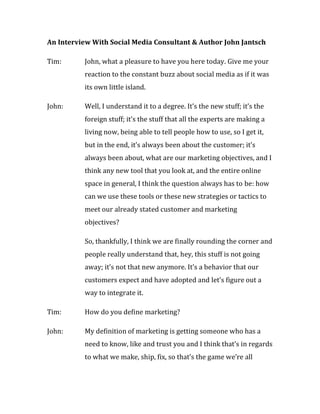 An Interview With Social Media Consultant & Author John Jantsch

Tim:      John, what a pleasure to have you here today. Give me your
          reaction to the constant buzz about social media as if it was
          its own little island.

John:     Well, I understand it to a degree. It’s the new stuff; it’s the
          foreign stuff; it’s the stuff that all the experts are making a
          living now, being able to tell people how to use, so I get it,
          but in the end, it’s always been about the customer; it’s
          always been about, what are our marketing objectives, and I
          think any new tool that you look at, and the entire online
          space in general, I think the question always has to be: how
          can we use these tools or these new strategies or tactics to
          meet our already stated customer and marketing
          objectives?

          So, thankfully, I think we are finally rounding the corner and
          people really understand that, hey, this stuff is not going
          away; it’s not that new anymore. It’s a behavior that our
          customers expect and have adopted and let’s figure out a
          way to integrate it.

Tim:      How do you define marketing?

John:     My definition of marketing is getting someone who has a
          need to know, like and trust you and I think that’s in regards
          to what we make, ship, fix, so that’s the game we’re all
 