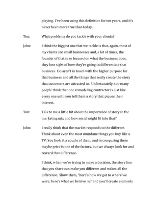 playing. I’ve been using this definition for ten years, and it’s
        never been more true than today.

Tim:    What problems do you tackle with your clients?

John:   I think the biggest one that we tackle is that, again, most of
        my clients are small businesses and, a lot of times, the
        founder of that is so focused on what the business does,
        they lose sight of how they’re going to differentiate that
        business. Do aren’t in touch with the higher purpose for
        that business and all the things that really create the story
        that customers are attracted to. Unfortunately, too many
        people think that one remodeling contractor is just like
        every one until you tell them a story that piques their
        interest.

Tim:    Talk to me a little bit about the importance of story in the
        marketing mix and how social might fit into that?

John:   I really think that the market responds to the different.
        Think about even the most mundane things you buy like a
        TV. You look at a couple of them, and in comparing them
        maybe price is one of the factors, but we always look for and
        reward that difference.

        I think, when we’re trying to make a decision, the story line
        that you share can make you different and makes all the
        difference. Show them, “here’s how we got to where we
        were; here’s what we believe in,” and you’ll create elements
 
