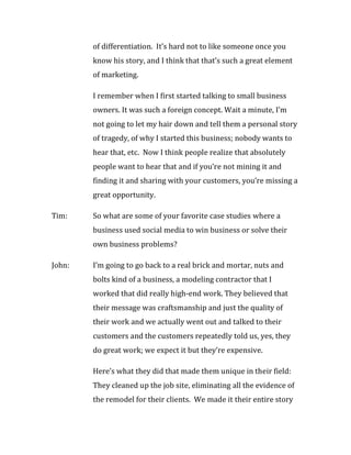 of differentiation. It’s hard not to like someone once you
        know his story, and I think that that’s such a great element
        of marketing.

        I remember when I first started talking to small business
        owners. It was such a foreign concept. Wait a minute, I’m
        not going to let my hair down and tell them a personal story
        of tragedy, of why I started this business; nobody wants to
        hear that, etc. Now I think people realize that absolutely
        people want to hear that and if you’re not mining it and
        finding it and sharing with your customers, you’re missing a
        great opportunity.

Tim:    So what are some of your favorite case studies where a
        business used social media to win business or solve their
        own business problems?

John:   I’m going to go back to a real brick and mortar, nuts and
        bolts kind of a business, a modeling contractor that I
        worked that did really high-end work. They believed that
        their message was craftsmanship and just the quality of
        their work and we actually went out and talked to their
        customers and the customers repeatedly told us, yes, they
        do great work; we expect it but they’re expensive.

        Here’s what they did that made them unique in their field:
        They cleaned up the job site, eliminating all the evidence of
        the remodel for their clients. We made it their entire story
 