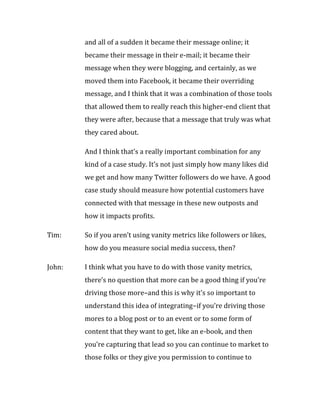 and all of a sudden it became their message online; it
        became their message in their e-mail; it became their
        message when they were blogging, and certainly, as we
        moved them into Facebook, it became their overriding
        message, and I think that it was a combination of those tools
        that allowed them to really reach this higher-end client that
        they were after, because that a message that truly was what
        they cared about.

        And I think that’s a really important combination for any
        kind of a case study. It’s not just simply how many likes did
        we get and how many Twitter followers do we have. A good
        case study should measure how potential customers have
        connected with that message in these new outposts and
        how it impacts profits.

Tim:    So if you aren’t using vanity metrics like followers or likes,
        how do you measure social media success, then?

John:   I think what you have to do with those vanity metrics,
        there’s no question that more can be a good thing if you’re
        driving those more–and this is why it’s so important to
        understand this idea of integrating–if you’re driving those
        mores to a blog post or to an event or to some form of
        content that they want to get, like an e-book, and then
        you’re capturing that lead so you can continue to market to
        those folks or they give you permission to continue to
 