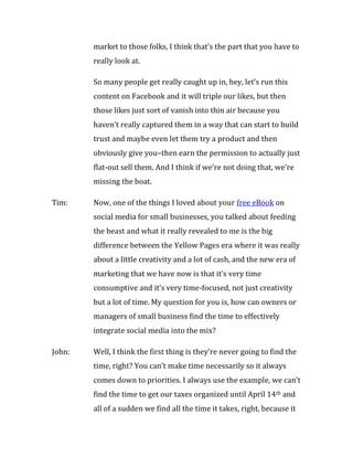 market to those folks, I think that’s the part that you have to
        really look at.

        So many people get really caught up in, hey, let’s run this
        content on Facebook and it will triple our likes, but then
        those likes just sort of vanish into thin air because you
        haven’t really captured them in a way that can start to build
        trust and maybe even let them try a product and then
        obviously give you–then earn the permission to actually just
        flat-out sell them. And I think if we’re not doing that, we’re
        missing the boat.

Tim:    Now, one of the things I loved about your free eBook on
        social media for small businesses, you talked about feeding
        the beast and what it really revealed to me is the big
        difference between the Yellow Pages era where it was really
        about a little creativity and a lot of cash, and the new era of
        marketing that we have now is that it’s very time
        consumptive and it’s very time-focused, not just creativity
        but a lot of time. My question for you is, how can owners or
        managers of small business find the time to effectively
        integrate social media into the mix?

John:   Well, I think the first thing is they’re never going to find the
        time, right? You can’t make time necessarily so it always
        comes down to priorities. I always use the example, we can’t
        find the time to get our taxes organized until April 14th and
        all of a sudden we find all the time it takes, right, because it
 