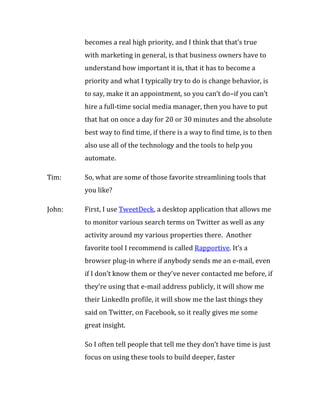 becomes a real high priority, and I think that that’s true
        with marketing in general, is that business owners have to
        understand how important it is, that it has to become a
        priority and what I typically try to do is change behavior, is
        to say, make it an appointment, so you can’t do–if you can’t
        hire a full-time social media manager, then you have to put
        that hat on once a day for 20 or 30 minutes and the absolute
        best way to find time, if there is a way to find time, is to then
        also use all of the technology and the tools to help you
        automate.

Tim:    So, what are some of those favorite streamlining tools that
        you like?

John:   First, I use TweetDeck, a desktop application that allows me
        to monitor various search terms on Twitter as well as any
        activity around my various properties there. Another
        favorite tool I recommend is called Rapportive. It’s a
        browser plug-in where if anybody sends me an e-mail, even
        if I don’t know them or they’ve never contacted me before, if
        they’re using that e-mail address publicly, it will show me
        their LinkedIn profile, it will show me the last things they
        said on Twitter, on Facebook, so it really gives me some
        great insight.

        So I often tell people that tell me they don’t have time is just
        focus on using these tools to build deeper, faster
 