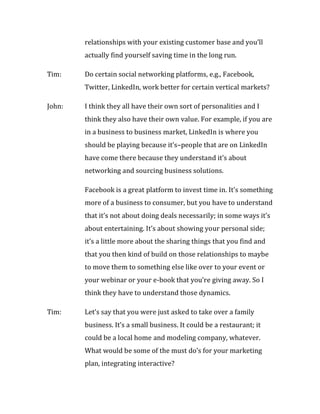 relationships with your existing customer base and you’ll
        actually find yourself saving time in the long run.

Tim:    Do certain social networking platforms, e.g., Facebook,
        Twitter, LinkedIn, work better for certain vertical markets?

John:   I think they all have their own sort of personalities and I
        think they also have their own value. For example, if you are
        in a business to business market, LinkedIn is where you
        should be playing because it’s–people that are on LinkedIn
        have come there because they understand it’s about
        networking and sourcing business solutions.

        Facebook is a great platform to invest time in. It’s something
        more of a business to consumer, but you have to understand
        that it’s not about doing deals necessarily; in some ways it’s
        about entertaining. It’s about showing your personal side;
        it’s a little more about the sharing things that you find and
        that you then kind of build on those relationships to maybe
        to move them to something else like over to your event or
        your webinar or your e-book that you’re giving away. So I
        think they have to understand those dynamics.

Tim:    Let’s say that you were just asked to take over a family
        business. It’s a small business. It could be a restaurant; it
        could be a local home and modeling company, whatever.
        What would be some of the must do’s for your marketing
        plan, integrating interactive?
 