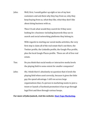 John:      Well, first, I would gather up eight or ten of my best
           customers and ask them why they buy from us; why they
           keep buying from us, what they like, what they don’t like
           about doing business with us.

           Then I’d ask what would they search for if they were
           looking for a business–including keywords they use in
           search and social networking platforms they belong to.

           With regards to starting our social media activities, the very
           first step is claim all of the real estate that’s out there, the
           Twitter profile, the LinkedIn profile, the Google Plus profile,
           plus the local Google Places profile. These are all of free real
           estate.

Tim:       Do you think that social media or interactive media levels
           the playing field to some extent for smaller companies?

John:      Oh, I think there’s absolutely no question that it levels the
           playing field when used correctly, because it gives the little
           guy the speed advantage. I still run across large
           organizations that, if a person in marketing wants to post a
           tweet or launch a Facebook promotion it has to go through
           legal first and then through various hoops.

For more of John Jantsch, visit his website: Duct Tape Marketing.
 