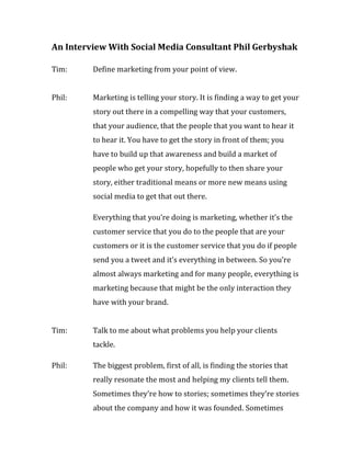 An Interview With Social Media Consultant Phil Gerbyshak

Tim:     Define marketing from your point of view.


Phil:    Marketing is telling your story. It is finding a way to get your
         story out there in a compelling way that your customers,
         that your audience, that the people that you want to hear it
         to hear it. You have to get the story in front of them; you
         have to build up that awareness and build a market of
         people who get your story, hopefully to then share your
         story, either traditional means or more new means using
         social media to get that out there.

         Everything that you’re doing is marketing, whether it’s the
         customer service that you do to the people that are your
         customers or it is the customer service that you do if people
         send you a tweet and it’s everything in between. So you’re
         almost always marketing and for many people, everything is
         marketing because that might be the only interaction they
         have with your brand.


Tim:     Talk to me about what problems you help your clients
         tackle.

Phil:    The biggest problem, first of all, is finding the stories that
         really resonate the most and helping my clients tell them.
         Sometimes they’re how to stories; sometimes they’re stories
         about the company and how it was founded. Sometimes
 