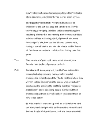 they’re stories about customers; sometimes they’re stories
        about products; sometimes they’re stories about service.

        The biggest problem that I work with businesses to
        overcome is the fact that they don’t think their story is
        interesting. So helping them see that it is interesting and
        breathing life into that and making it more human and less
        robotic and less marketing speak, if you will, and more
        human speak; like, how you and I have a conversation,
        having it more like that and less like what’s kind of drawn
        all the air out of stories in traditional marketing over the
        years.

Tim:    Give me some of your–talk to me about some of your
        favorite case studies of problems solved.

Phil:   I worked with a company last year that’s an automotive
        remanufacturing company that does after market
        transmission rebuilding and they had a problem where they
        weren’t talking enough with the people who are actually
        purchasing the units. So the big thing that they realized is
        that it wasn’t about educating people more about their
        transmissions; it was more about how to educate them on
        how to sell better.

        So what we did is we came up with an article that we sent
        out every week and posted it to the website, Facebook and
        Twitter. It offered tips on how to sell, and better run their
 