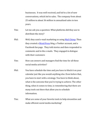 businesses. It was well received, and led to a lot of new
        conversations, which led to sales. The company from about
        25 million to about 36 million in annualized sales in two
        years.

Tim:    Let me ask you a question: What platforms did they use to
        distribute the story?

Phil:   Well, they used e-mail marketing so using Mail Chimp. Then
        they created a Word Press blog, a Twitter account, and a
        Facebook fan page. They told stories and then responded to
        comments and to the e-mails. They engaged in dialogue
        with their customers

Tim:    How can owners and managers find the time for all these
        social media activities?

Phil:   You have schedule the time and you have to block it on your
        calendar just like you would anything else. Even before that,
        you have to start with a strategy. You have to think about,
        what is the outcome that you’re trying to achieve. The other
        thing, when it comes to time, is remembering that there are
        many tools out there that allow you to schedule
        information.

Tim:    What are some of your favorite tools to help streamline and
        make efficient social media marketing?
 