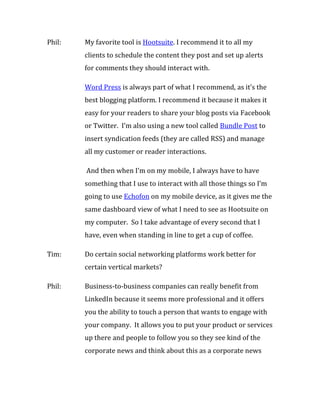 Phil:   My favorite tool is Hootsuite. I recommend it to all my
        clients to schedule the content they post and set up alerts
        for comments they should interact with.

        Word Press is always part of what I recommend, as it’s the
        best blogging platform. I recommend it because it makes it
        easy for your readers to share your blog posts via Facebook
        or Twitter. I’m also using a new tool called Bundle Post to
        insert syndication feeds (they are called RSS) and manage
        all my customer or reader interactions.

        And then when I’m on my mobile, I always have to have
        something that I use to interact with all those things so I’m
        going to use Echofon on my mobile device, as it gives me the
        same dashboard view of what I need to see as Hootsuite on
        my computer. So I take advantage of every second that I
        have, even when standing in line to get a cup of coffee.

Tim:    Do certain social networking platforms work better for
        certain vertical markets?

Phil:   Business-to-business companies can really benefit from
        LinkedIn because it seems more professional and it offers
        you the ability to touch a person that wants to engage with
        your company. It allows you to put your product or services
        up there and people to follow you so they see kind of the
        corporate news and think about this as a corporate news
 