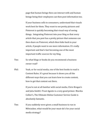page that human beings then can interact with and human
        beings being their employees can then post information too.

        If your business sells to consumers, understand that visuals
        work best for them. They want to see pretty pictures and
        Pinterest is quickly becoming that visual way of seeing
        things. Integrating Pinterest into your blog so that every
        article that you post has a pretty picture that someone can
        then share on Pinterest, which then links back to your
        article, if people want to see more information. It’s really
        important and that’s fast becoming one of the most
        important traffic sources for my blog.

Tim:    So what blogs or books do you recommend a business
        owner read?

Phil:   Yeah, or for social media, one of the best books to read is
        Content Rules. It’s great because it shows you all the
        different ways that you can learn how to create content,
        how to get that content out there.

        If you’re not at all familiar with social media, Chris Brogan’s
        and Julia Smith’s Trust Agents is a very good primer. Marsha
        Collier’s, The Ultimate Online Customer Service Guide is
        absolutely fantastic.

Tim:    If you suddenly were given a small business to run in
        Milwaukee, what would be your must-do’s for your social
        media strategy?
 