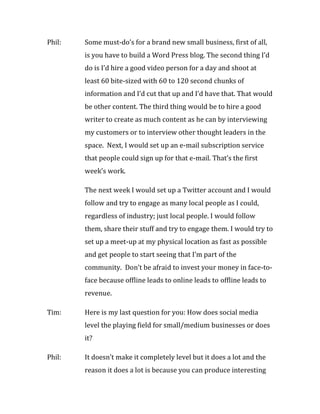 Phil:   Some must-do’s for a brand new small business, first of all,
        is you have to build a Word Press blog. The second thing I’d
        do is I’d hire a good video person for a day and shoot at
        least 60 bite-sized with 60 to 120 second chunks of
        information and I’d cut that up and I’d have that. That would
        be other content. The third thing would be to hire a good
        writer to create as much content as he can by interviewing
        my customers or to interview other thought leaders in the
        space. Next, I would set up an e-mail subscription service
        that people could sign up for that e-mail. That’s the first
        week’s work.

        The next week I would set up a Twitter account and I would
        follow and try to engage as many local people as I could,
        regardless of industry; just local people. I would follow
        them, share their stuff and try to engage them. I would try to
        set up a meet-up at my physical location as fast as possible
        and get people to start seeing that I’m part of the
        community. Don’t be afraid to invest your money in face-to-
        face because offline leads to online leads to offline leads to
        revenue.

Tim:    Here is my last question for you: How does social media
        level the playing field for small/medium businesses or does
        it?

Phil:   It doesn’t make it completely level but it does a lot and the
        reason it does a lot is because you can produce interesting
 