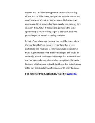 content as a small business; you can produce interesting
videos as a small business, and you can be more human as a
small business. It’s not perfect because a big business, of
course, can hire a hundred writers; maybe you can only hire
one, part-time. What it does do is it gives you the same
opportunity if you’re willing to put in the work. It allows
you to be just as human as the big business.

In fact, it’s an advantage because in a small business, often
it’s your face that’s on the cover, your face that greets
customers, and your face is something users can and will
trust. Big businesses often hide behind logos or brands. So
definitely, a small business can leverage that humanism and
use that to even be more human because people like to do
business with humans, not with buildings. And being human
is the way to ultimately win business…with other humans.

For more of Phil Gerbyshak, visit his web site.
 