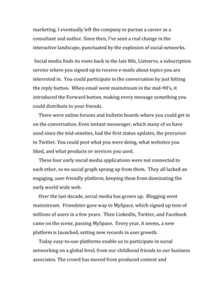 marketing. I eventually left the company to pursue a career as a
consultant and author. Since then, I’ve seen a real change in the
interactive landscape, punctuated by the explosion of social networks.

Social media finds its roots back in the late 80s, Listservs, a subscription
service where you signed up to receive e-mails about topics you are
interested in. You could participate in the conversation by just hitting
the reply button. When email went mainstream in the mid-90’s, it
introduced the Forward button, making every message something you
could distribute to your friends.
  There were online forums and bulletin boards where you could get in
on the conversation. Even instant messenger, which many of us have
used since the mid-nineties, had the first status updates, the precursor
to Twitter. You could post what you were doing, what websites you
liked, and what products or services you used.
  These four early social media applications were not connected to
each other, so no social graph sprang up from them. They all lacked an
engaging, user-friendly platform, keeping them from dominating the
early world wide web.
  Over the last decade, social media has grown up. Blogging went
mainstream. Friendster gave way to MySpace, which signed up tens of
millions of users in a few years. Then LinkedIn, Twitter, and Facebook
came on the scene, passing MySpace. Every year, it seems, a new
platform is launched, setting new records in user growth.
  Today easy-to-use platforms enable us to participate in social
networking on a global level, from our childhood friends to our business
associates. The crowd has moved from produced content and
 