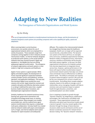 Adapting to New Realities
The Emergence of Network Organizations and Work Systems
By Stu Winby
The use of organizational networks as transformational mechanisms for change, and the formalization of
networks designed as work systems are providing companies with a new capability for agility, speed and
adaptation.
When scanning today’s current business
environment, one quickly notices the use of
organizational networks which are employed for a
variety of purposes. These examples range from
companies coming together to form networks around
new business models, to internal networks designed
as productive work systems, to the social/ political
networks that have recently formed in Egypt and
elsewhere in the Middle East that are driving
widespread regional transformation. The emergence
of network organizations and work systems is most
evident in high tech companies and healthcare.
Apple's iTunes system is a good example. While
tightly controlled by Apple, the development of
iTunes required significant cooperation between
content providers (artists and publishers), wireless
operators, and application developers. The ease and
free sharing of digital music pushed the music
industry into turmoil. Apple seized the moment and
created a disruptive and effective alternative system.
In so doing it redefined the value chain, coupled
business model and product innovation, and
developed open organizational networks.
Similarly, healthcare has entered tumultuous times.
Soaring costs, government intervention and
innovative technology wreak havoc on existing
healthcare systems. New emergent care models,
accountable-care, and the medical home signal
systems transformation that requires a networked
multi-party collaboration. Fairview Health has created
external network models with payers and employers
such as Target, and internal adaptive work system
networks for rapid innovation and widespread
diffusion. This creation of an interconnected network
has changed how Fairview views the healthcare
ecosystem. Health care no longer will be organized
around discrete, unbundled entities. The dynamic
care systems of the future will focus on oversight,
entry and access, enabled by organizational networks.
Network models of integrated services, information,
resources, workforce and facilities will be the glue
that holds systems together. In the past, the ideal
organizational infrastructure for hospitals evolved
from discrete departments to integrated clinical
service lines. However, optimal performance in the
future will require further transformation toward
synchronized network systems that align core clinical
areas and elevate resource effectiveness to address
patient needs. The ability to anticipate and respond
to patient needs throughout a person’s life cycle will
be the core competency for success in health care
transformation. By building these complex adaptive
networks, based on the ability to manage a set of
relationships, versus managing a hospital, will help to
minimize costs and maximize impact on patient
health through education, prevention, and
coordinated patient care when needed.
Cisco is targeting to double its growth through
“dynamic networks” by integrating its collaborative
technologies, like TelePresence and WebEx with
innovation. These organizational networks will
efficiently scale where past hierarchical models posed
a barrier to growth. Cisco has moved rapidly in this
direction through the design of lateral decision
structures called councils and boards and the use of
decision accelerator processes for network driven
decision making. The “dynamic network” initiative is
 