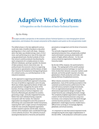 Adaptive Work Systems
A Perspective on the Evolution of Socio-Technical Systems
By Stu Winby
This paper provides a perspective on the evolution of Socio-Technical Systems as a new emerging form of work
organization, and introduces the concepts and practice of the adaptive work system as the next generation model.
The skilled artisans in the late eighteenth century
could only make a handful of products a day when
working alone in their small craft shops. However,
when that labor was divided among a team of 10 or
more, each performing one or two of the steps and
using specialized tools, literally hundreds of times
that amount could be produced. By allocating the
work components of a complex process to many
different individuals, working in parallel, the division
of labor produces returns many times over. So
profound were the economic returns to organizing
work based on specialization and the division of labor
that it became the fundamental distinguishing feature
of a civilized society, as a contributing factor to the
industrial revolution.
As this approach to organizing work became the
most economical and efficient approach to business,
the issue of workforce organization came into play.
Work was initially organized by division of labor and
job specialization managed by the owner of the
business, forming a simple hierarchy. Businesses
grew by the process of vertical integration: one
hierarchy effectively gets absorbed into another,
generating a larger, vertically integrated hierarchy.
Rather than each individual having a separate
transaction with the market, the industrial
organization was designed to serve the purpose of
eliminating costs associated with market transactions,
replacing them with a single contract of employment.
Inside this new vertically integrated organization,
markets ceased to operate and the skills, resources
and time of its employees were coordinated through
a strict authority structure. This authority structure
would generally become a hierarchy and would be
perceived as management and the driver of economic
wealth.
The vertically integrated model of factories,
specialized production lines, and generally unskilled
nearly eliminated it previously dominated craft
system of highly skilled craftsmen. For the next
century industrial organizations followed the
hierarchy model.
By the late 1970s, however, the world started to
change. The rapid growth of the world's postwar
industrialized economies had begun to reach the
limits of what their domestic consumer markets could
demand, and further growth required a dramatic
globalization of both production and trade. The new
playing field was the globalized economy.
When industry economies started to turn towards
globalization, many of the working assumptions that
sustained successful business performance for the
past half century started to change dramatically.
From an organizational perspective new multi-
dimensional organizational designs emerged. The
simple hierarchy was undergoing dramatic change.
The complexity of global organizations required the
creation of new horizontal processes using cross-
functional, cross-company teams that work through
common business processes. In addition, due to
globalization simple legacy business models have a
difficult time surviving an increasingly digitized,
globalized, and virtual economy.
It is important to note that several important trends
emerged during the early stages of globalization in
the late 1970s. Craft production continued to survive
 