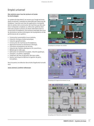 SIMATIC WinCC – Système de base 11
Emploi universel
Des solutions pour tous les secteurs et toutes
les technologies
Le système de base WinCC est neutre sous l'angle technolo-
gique et sectoriel, modulaire et extensible avec beaucoup de
souplesse. Il permet aussi bien les applications monoposte
dans le secteur de la construction de machines que des solu-
tions multipostes complexes ou même des systèmes distri-
bués avec plusieurs serveurs et clients redondants dans la
construction d'installations. De nombreux exemples dans tous
les domaines et secteurs témoignent de la polyvalence et des
performances de ce système :
• Construction automobile et sous-traitants,
• Industrie chimique et pharmaceutique,
• Industrie agroalimentaire,
• Construction de machines et d'installations,
• Approvisionnement et distribution d'énergie,
• Commerce et prestations de services,
• Industrie des matières plastiques et du caoutchouc,
• Métallurgie et sidérurgie,
• Fabrication et traitement du papier, industrie graphique,
• Transport, circulation, logistique,
• Traitement de l'eau et épuration des eaux usées,
• Gestion technique du bâtiment et gestion de parcs
immobiliers.
Vous trouverez une sélection des articles d'application actuels
sous
www.siemens.com/hmi-referenzen
Synoptique du transport de charbon
Synoptique de l'approvisionnement en eau
Synoptique de l'industrie automobile (Volvo)
© Siemens AG 2012
 