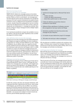 SIMATIC WinCC – Système de base14
Système de messages
Minimiser les temps d'arrêt
grâce aux alarmes et aux messages
SIMATIC WinCC détecte les messages process et les événe-
ments locaux, les enregistre dans des archives et les met à dis-
position filtrés ou triés en cas de besoin. Les messages peu-
vent être dérivés à partir des bits individuels d'une variable de
processus (32 max.), provenir directement du système d'auto-
matisation suite à un télégramme de signalisation horodaté à
la source, résulter d'alarmes analogiques en cas d'un nombre
quelconque de dépassements d'une valeur limite ou être pro-
voqués par une manipulation (-> message de conduite). Vous
pouvez configurer chaque message de sorte à obliger l'opéra-
teur à l'acquitter.
Il est maintenant possible de comparer des variables à une va-
leur définie. Cela permet de régler l'hystérésis et de surveiller
des plages de manière simple.
Libre définition de la structure des messages
Puisque la structure des messages peut être définie librement,
elle s'adapte aux exigences spécifiques de votre installation.
La répartition en 10 blocs de texte différents au max. (repère
d'installation, lieu du défaut, texte, etc.) apporte une plus
grande visibilité et permet de déclencher des analyses ciblées
en combinaison avec la fonction de filtrage ou de tri. La diffé-
renciation en jusqu'à 16 classes de messages permet aussi
bien la création simple de messages de défaut et d'état que le
traitement séparé des alarmes, avertissements, défauts et er-
reurs pour plusieurs parties de l'installation. Au sein d'une
classe de messages (par ex. alarme), il est en outre possible de
différencier jusqu'à 16 priorités.
Affichage convivial des messages
L'affichage de messages à l'écran s'effectue par le biais de l'ou-
til paramétrable WinCC Alarm Control. L'affichage des infor-
mations d'un message peut, par exemple, y être adapté exac-
tement aux besoins des opérateurs. Les réglages effectués
peuvent être enregistrés dans des modèles spécifiques à l'uti-
lisateur ou globaux.
WinCC Alarm Control pour l'affichage de messages actuels/historiques
A l'aide des contenus des blocs de message individuels, l'affi-
chage peut être filtré, sélectionné et trié, par ex. dans l'ordre
chronologique, par priorité ou lieu du défaut. Les contenus
peuvent ensuite être exportés directement sous forme de fi-
chier CSV ou imprimés sous forme de rapport. Une fonction de
barre d'outils personnalisable offre en outre un maximum de
flexibilité, vous pouvez ainsi intégrer à la barre d'outils des
fonctions personnalisées spécifiques au projet.
Afin de préserver la visibilité en présence de nombreux mes-
sages, l'utilisateur peut masquer les messages d'état peu im-
portants par le biais de la fonction Alarm Hiding. Dans ce cas,
les messages sont archivés en arrière-plan.
Archivage et journalisation de messages
Microsoft SQL Server est utilisé pour l'archivage des messages.
Celui-ci garantit l'enregistrement sans faille de tous les événe-
ments. Les messages sont archivés lors d'événements
d'alarmes, par ex. à l'apparition du message et en cas de mo-
dification de l'état du message.
Dans le journal au fil de l'eau, les messages peuvent être do-
cumentés dans l'ordre chronologique (de manière sélective).
Tous les changements d'états (arrivé, parti, acquitté) des mes-
sages alors en instance sont envoyés à une imprimante. Dans
le journal d'archivage des messages, il est possible de créer
des vues définies sur les messages archivés.
Points forts
■ Système de messages basé sur Microsoft SQL Server
avec
– 10 blocs de texte,
– 10 blocs de valeurs de process et
– divers blocs système (par ex. date et heure).
■ Critères de sélection pouvant être choisis et
combinés en toute liberté
■ Différents filtres spécifiques à l'utilisateur pouvant
être enregistrés en tant que matrice de filtrage
■ Génération possible d'une liste d'occurrence des
messages les plus fréquents
■ Un double mot peut déclencher jusqu'à 32 messages
■ 256 valeurs de seuil pour valeurs analogiques
© Siemens AG 2012
 