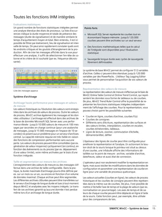 SIMATIC WinCC – Système de base 15
Toutes les fonctions IHM intégrées
Evaluations statistiques
Un grand nombre de fonctions statistiques intégrées permet
une analyse étendue des états de processus. La liste d'occur-
rences indique la durée moyenne et totale de présence des
messages (durée de signalisation) et de manière similaire le
temps d'acquittement moyen et total. Bien entendu, il est ici
possible de filtrer par événement, lieu de signalisation et inter-
valle de temps. On peut ainsi rapidement constater quels sont
les endroits critiques et les goulots d'étranglement de la pro-
duction. Afin de trier les messages affichés dans la vue pour
effectuer une analyse, il suffit de sélectionner l'en-tête de co-
lonne et le critère de tri souhaité (par ex. fréquence décrois-
sante).
Liste des messages apparus
Système d'archivage
Archivage haute performance pour messages et valeurs
de mesure
Les valeurs historiques ou l'évolution des valeurs sont enregis-
trées dans les archives de valeurs de process. Outre les valeurs
de process, WinCC archive également les messages et les don-
nées utilisateur. L'archivage est effectué dans des archives de
la base de données Microsoft SQL Server avec une perfor-
mance élevée : jusqu'à 10 000 valeurs de mesure et 100 mes-
sages par secondes en charge continue (pour une avalanche
de messages, jusqu'à 15 000 messages en l'espace de 10 se-
condes) ne posent aucun problème pour un serveur d'archives
central. La capacité mémoire requise est très faible en raison
des fonctions de compression performantes sans aucune
perte. Les valeurs de process peuvent être consolidées (par ex.
génération de valeur moyenne) cycliquement (en continu), en
fonction des événements ou du process (par ex. dépassement
d'une valeur limite), voire même archivées par le biais d'une
fonction intégrale.
Taille et segmentation sur mesure des archives
L'enregistrement des valeurs de mesure ou des messages s'ef-
fectue dans une archive de taille configurable. Dans la pra-
tique, la durée maximale d'archivage pourra être définie par
ex. sur un mois ou un an, ou encore en fonction d'un volume
de données maximal. Chaque archive peut être segmentée.
Les différentes archives clôturées peuvent être transférées sur
le serveur d'archivage de longue durée et lues à tout moment
depuis WinCC et analysées avec les moyens intégrés. Le trans-
fert de ces archives garantit qu'aucune donnée n'est perdue
même lors d'un archivage de longue durée.
Le système de base WinCC permet de configurer 512 variables
d'archive. Celles-ci peuvent être étendues jusqu'à 120 000
variables par des PowerPacks. L'éditeur Tag Logging Editor
vous permet de personnaliser l'acquisition de vos valeurs de
process.
Représentation des valeurs de mesure
La représentation des valeurs de mesure s'effectue par le biais de
WinCC Online Table Control et Online Trend Control, qui repré-
sentent les données sous forme de tableaux ou de courbes.
De plus, WinCC Trend Ruler Control offre la possibilité de re-
présenter les fonctions statistiques intégrées indépendam-
ment de l'affichage des courbes. Pour la représentation, vous
pouvez choisir parmi les possibilités suivantes
• Courbe en ligne, courbes d'archive, courbes F(x)
• Courbes de consignes
• Différents sens d'écriture, représentation des surfaces et
des valeurs limites, interpolation, courbes en escalier,
courbes échelonnées, tableaux.
• Ligne de lecture, zoomer, commutation d'échelle,
démarrer/arrêter, défiler
L'épaisseur des lignes de courbe peut être configurée pour
améliorer la représentation et l'analyse. En actionnant le bou-
ton droit de la souris lorsque le pointeur est situé au dessus
d'une courbe, une infobulle affiche des informations dé-
taillées sur le point de mesure : archive, variable d'archive,
date/heure, valeur et aussi état de connexion.
L'opérateur peut non seulement modifier la représentation en
ligne, mais aussi stocker les modifications dans les données de
configuration et paramétrer une représentation de courbe en
ligne pour une variable de processus quelconque.
Les valeurs actuelles (courbes en ligne), les valeurs de process
historiques et les courbes de consigne peuvent être représen-
tées dans la même vue de courbes. De plus, il est possible de
mettre à l'échelle l'axe de temps et la plage de valeurs (par ex.
normalisation en pourcentage). Les axes de temps et de va-
leurs de chaque courbe peuvent être déplacés en ligne à l'aide
de la souris. Cette fonction peut, par exemple, être utilisée
pour des comparaisons de lots.
Points forts
■ Microsoft SQL Server représente les courbes tout en
économisant l'espace mémoire : jusqu'à 120.000
courbes peuvent être archivées sur un seul serveur
■ Des fonctions mathématiques telles que le calcul
de l'intégrale sont disponibles pour l'évaluation
statistique
■ Sauvegarde longue durée avec cycles de sauvegarde
librement définissables
© Siemens AG 2012
 