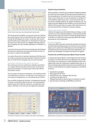 SIMATIC WinCC – Système de base16
Online Trend Control avec touche d'exportation des données
Afin d'augmenter la visibilité, vous pouvez choisir de n'afficher
par ex que l'axe des Y de la courbe sélectionnée, à gauche et/ou
à droite de l'affichage de la courbe. La sélection des courbes
peut être définie par configuration ou directement en ligne par
les boutons du Trend Control. Les réglages effectués peuvent
être enregistrés dans des modèles spécifiques à l'utilisateur ou
globaux.
La fonction de barre d'outils personnalisable permet d'intégrer
des fonctions spécifiques au projet dans la barre d'outils, ce
qui offre un maximum de flexibilité.
Les valeurs de process et données statistiques affichées dans
la vue des courbes peuvent être exportées à l'aide d'un bouton
dans un fichier CSV et analysées avec les outils standard.
Evaluations statistiques des valeurs de mesure
De nombreuses fonctions statistiques intégrées permettent
une analyse étendue des états de processus. Ces fonctions
peuvent être placées à n'importe quel endroit dans WinCC
Trend Ruler Control.
Pour les valeurs de process enregistrées, il est possible de défi-
nir et d'afficher un minimum, un maximum, une moyenne, un
écart type et l'intégrale pour un intervalle de temps à définir.
Pour simplifier l'analyse des données, il est également possible
d'insérer une deuxième ligne de lecture. Une représentation
logarithmique des profils de courbes et une exportation des
valeurs affichées au format Excel sont également possibles.
Contrôle de courbes avec mise en évidence des valeurs intermédiaires
Système de journalisation
WinCC possède un système de journalisation intégré permettant
de mettre sous forme papier les données provenant de WinCC ou
d'autres applications. Ce système imprime les données enregis-
trées en cours d'exécution, la mise en page étant à configurer. Il
existe différents types de journaux : le journal au fil de l'eau, le
journal des messages système, les rapports d'utilisateur, etc. Ces
rapports peuvent également êtrestockéssous formede fichieret
affichés à l'écran par le biais d'un aperçu. Bien évidemment, ces
journaux peuvent être configurés en plusieurs langues.
Mise en page personnalisable
L'édition des rapports peut être déclenchée par horloge, sur évé-
nementousurcommandedel'opérateur.L'imprimantepeutêtre
sélectionnée en ligne par le biais d'une boîte de dialogue prévue
à cet effet. Le contenu d'un journal peut être défini de manière
dynamique en cours d'exécution.
Ouvert et intégrable
Les journaux WinCC peuvent contenir des données de la base de
donnéesetdesdonnéesexternesauformatCSVsousformedeta-
bleaux ou de courbes. Pour l'affichage sous forme de tableau ou
de graphique de données provenant d'autres applications, vous
pouvez aussi développer vos propres fournisseurs de rapports.
Fonctions de contrôle de processus (Basic Process Control)
Le système de base de WinCC contient également des fonctions
qui dopent une station WinCC pour les applications de contrôle-
commande, et ce moyennant un travail d'ingénierie réduit. Des
objets et des outils de configuration supplémentaires (par ex. le
Picture Tree Manager) de Basic Process Control permettent de sa-
tisfaire en toute simplicité aux exigences typiques du contrôle de
processus :
• Signalisations groupées
• Découpage fixe de l'écran
• Hiérarchie des vues, navigation dans les vues
• Surveillance de signes de vie
• Pilotage d'avertisseurs externes (par ex. avertisseur sonore)
• Synchronisation d'horloge via PROFIBUS ou Ethernet
Représentation du système de contrôle de processus (Basic Process Control)
© Siemens AG 2012
 