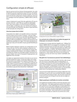 SIMATIC WinCC – Système de base 17
Configuration simple et efficace
Dans le cycle de vie d'une solution d'automatisation, les coûts
d'ingénierie peuvent représenter jusqu'à 50 % du coût global.
Si vous souhaitez les réduire de manière sensible, vous aurez
besoin d'outils de configuration simples et efficaces, ainsi que
d'un guidage intuitif des opérateurs. SIMATIC WinCC offre les
deux.
Utiliser simplement le savoir-faire des applications PC pour le
process industriel : voilà l'idée qui a guidé son développe-
ment. Nous avons obtenu un environnement d'ingénierie
orienté objets, multilingue, avec une interface de configura-
tion paramétrable, des infobulles, des aides en ligne étendues
et des exemples de configuration.
Astucieux jusque dans le détail
L'association d'un objet à une variable interne ou de process
est très simple comme on peut l'imaginer : dès que l'objet
concerné est placé dans la vue, des boîtes de dialogue claires
s'affichent pour la configuration. De plus, WinCC Graphics
Designer offre la possibilité de manipuler et de dynamiser l'en-
semble des propriétés d'un objet. Il est même possible de les
piloter par script, afin d'accéder à la plus grande flexibilité pos-
sible.
WinCC Graphics Designer supporte une configuration en 32
niveaux de vues. Pour les vues complexes comprenant de
nombreux objets superposés, il est possible de masquer des
niveaux individuels afin d'obtenir une meilleure visibilité. La
possibilité de modifier les propriétés d'objets individuels d'un
groupe d'objets, sans avoir à manipuler le regroupement, est
également très conviviale.
Les objets qui apparaissent plusieurs fois dans la vue sont en
général simplement copiés. Lorsque des objets sont copiés,
les associations de variables sont copiées à l'identique. Afin
d'optimiser la réaffectation, c.-à-d. l'association à d'autres va-
riables, WinCC propose la boîte de dialogue de réaffectation :
toutes les variables associées aux objets sélectionnés y sont
énumérées et peuvent être directement "réaffectées".
Bibliothèque d'objets globale SIMATIC WinCC
Configuration de vues à l'aide de WinCC Graphics Designer
Les assistants de configuration permettent de gagner du
temps pour se consacrer à l'essentiel
Configurer en un temps optimisé s'appelle aussi : déléguer les
tâches. SIMATIC WinCC accompagne le concepteur par l'inter-
médiaire d'assistants pour les tâches de routine. Par exemple,
l'assistant message : il propose des paramètres par défaut que
l'on peut appliquer ou modifier. Des fenêtres d'aperçu mon-
trent l'effet des paramètres appliqués. Si le concepteur suit les
propositions, il peut réaliser des solutions économiques et
pratiques en un tour de main et qui restent modifiables ulté-
rieurement.
Récupérer les "connaissances passives" de la bibliothèque
Pourquoi réinventer ce qui existe déjà ? Une fois créés, les ob-
jets sont toujours disponibles grâce à la bibliothèque. Le
concepteur constitue ainsi des normes spécifiques à l'entre-
prise, à la technologie ou au secteur permettant de créer rapi-
dement des projets. La bibliothèque contient déjà une vaste
sélection d'objets préconçus triés par thème, qui peuvent être
glissés dans le synoptique par simple glisser-déposer.
Il est tout aussi simple d'ajouter de nouveaux objets dans la bi-
bliothèque. Si, par la suite, vous souhaitez faire plein usage de
la commutation de langue en ligne, cela vaut alors la peine de
se donner la peine de configurer tout de suite ces objets en
plusieurs langues.
Objets graphiques modifiables de manière centralisée
Il est également possible d'utiliser la technique des blocs pour
la configuration : des objets graphiques peuvent être regrou-
pés à volonté en un bloc d'affichage qui ne "laisse apparaître à
la surface" que les paramètres d'interface pertinents pour la
connexion au process. Ces blocs d'affichage sont créés et gérés
de manière centralisée. Toute modification est automatique-
ment prise en compte sur toutes les occurrences de ce bloc.
© Siemens AG 2012
 