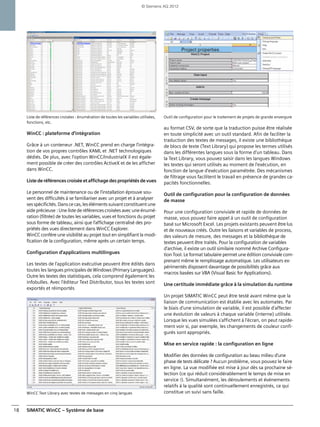 SIMATIC WinCC – Système de base18
Liste de références croisées : énumération de toutes les variables utilisées,
fonctions, etc.
WinCC : plateforme d'intégration
Grâce à un conteneur .NET, WinCC prend en charge l'intégra-
tion de vos propres contrôles XAML et .NET technologiques
dédiés. De plus, avec l'option WinCC/IndustrialX il est égale-
ment possible de créer des contrôles ActiveX et de les afficher
dans WinCC.
Listederéférencescroiséeetaffichagedespropriétésdevues
Le personnel de maintenance ou de l'installation éprouve sou-
vent des difficultés à se familiariser avec un projet et à analyser
sesspécificités.Danscecas,lesélémentssuivantconstituentune
aide précieuse : Une liste de références croisées avec une énumé-
ration (filtrée) de toutes les variables, vues et fonctions du projet
sous forme de tableau, ainsi que l'affichage centralisé des pro-
priétés des vues directement dans WinCC Explorer.
WinCC confère une visibilité au projet tout en simplifiant la modi-
fication de la configuration, même après un certain temps.
Configuration d'applications multilingues
Les textes de l'application exécutive peuvent être édités dans
toutes les langues principales de Windows (Primary Languages).
Outre les textes des statistiques, cela comprend également les
infobulles. Avec l'éditeur Text Distributor, tous les textes sont
exportés et réimportés
WinCC Text Library avec textes de messages en cinq langues
Outil de configuration pour le traitement de projets de grande envergure
au format CSV, de sorte que la traduction puisse être réalisée
en toute simplicité avec un outil standard. Afin de faciliter la
traduction des textes de messages, il existe une bibliothèque
de blocs de texte (Text Library) qui propose les termes utilisés
dans les différentes langues sous la forme d'un tableau. Dans
la Text Library, vous pouvez saisir dans les langues Windows
les textes qui seront utilisés au moment de l'exécution, en
fonction de langue d'exécution paramétrée. Des mécanismes
de filtrage vous facilitent le travail en présence de grandes ca-
pacités fonctionnelles.
Outil de configuration pour la configuration de données
de masse
Pour une configuration conviviale et rapide de données de
masse, vous pouvez faire appel à un outil de configuration
basé sur Microsoft Excel. Les projets existants peuvent être lus
et de nouveaux créés. Outre les liaisons et variables de process,
des valeurs de mesure, des messages et la bibliothèque de
textes peuvent être traités. Pour la configuration de variables
d'archive, il existe un outil similaire nommé Archive Configura-
tion Tool. Le format tabulaire permet une édition conviviale com-
prenant même le remplissage automatique. Les utilisateurs ex-
périmentés disposent davantage de possibilités grâce aux
macros basées sur VBA (Visual Basic for Applications).
Une certitude immédiate grâce à la simulation du runtime
Un projet SIMATIC WinCC peut être testé avant même que la
liaison de communication est établie avec les automates. Par
le biais d'une simulation de variable, il est possible d'affecter
une évolution de valeurs à chaque variable (interne) utilisée.
Lorsque les vues simulées s'affichent à l'écran, on peut rapide-
ment voir si, par exemple, les changements de couleur confi-
gurés sont appropriés.
Mise en service rapide : la configuration en ligne
Modifier des données de configuration au beau milieu d'une
phase de tests délicate ? Aucun problème, vous pouvez le faire
en ligne. La vue modifiée est mise à jour dès sa prochaine sé-
lection (ce qui réduit considérablement le temps de mise en
service !). Simultanément, les déroulements et événements
relatifs à la qualité sont continuellement enregistrés, ce qui
constitue un suivi sans faille.
© Siemens AG 2012
 