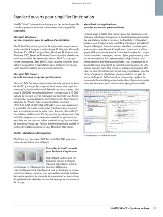 SIMATIC WinCC – Système de base 21
Standard ouverts pour simplifier l'intégration
SIMATIC WinCC mise en toute logique sur des technologies Mi-
crosoft et garantit ainsi une ouverture et une intégrabilité
maximales.
Microsoft Windows :
pas de compromis pour le système d'exploitation
WinCC était le premier système de supervision de processus
sur le marché à intégrer la technologie 32 bits sous Microsoft
Windows 95 / NT 4.0. Aujourd'hui, Windows XP Professional,
Windows 2003 Server et Windows 7 constituent la plateforme
ouverte standard des serveurs et clients WinCC ou des sys-
tèmes monoposte. Avec WinCC, vous pouvez suivre les inno-
vations du système d'exploitation sans problème, ce qui ga-
rantit la pérennisation de vos investissements.
Microsoft SQL Server :
base de données temps réel performante
Microsoft SQL Server est déjà intégré dans le système de base
de WinCC, y compris le comportement temps réel, la perfor-
mance et le standard industriel. Selon le cas, vous pouvez créer
jusqu'à 120 000 variables d'archive et stocker jusqu'à 10 000
valeurs de mesure ou 100 messages par seconde sous forme
comprimée, puis analyser les données avec les fonctions em-
barquées de WinCC. Grâce à des interfaces ouvertes
(WinCC OLE-DB et OPC HDA, OPC A&E), vous avez également
la possibilité de traiter les données d'archive à tout moment
avec les outils externes de votre choix. Pour les clients WinCC,
l'installation de Microsoft SQL Server n'est pas obligatoire. Cela
réduit les exigences au niveau du matériel. La performance
peut être accrue pour un même matériel lorsqu'aucune base
de données n'est active. Parfois, les directives d'une société in-
terdisent l'installation d'un serveur Microsoft SQL Server.
WinCC : plateforme d'intégration
WinCC est un conteneur .NET, les contrôles .NET que vous
créez peuvent donc être intégrés.
Contrôles ActiveX : ouverts
pour les blocs d'application
OLE (Object Linking and Em-
bedding) permet d'intégrer
d'autres applications dans les
synoptiques et d'échanger les données afférentes.
Les contrôles ActiveX spécifiques à une technologie ou un sec-
teur ont accès au système, vous permettant ainsi de réutiliser
dans votre système de conduite et supervision les prestations
d'ingénierie déjà réalisées. Le marché regorge de composants
de ce type.
Visual Basic for Applications :
pour des extensions personnalisées
Lorsqu'il s'agit d'établir des normes pour des solutions secto-
rielles ou spécifiques à un projet, le souhait de pouvoir réaliser
des adaptations et des extensions de l'outil de configuration
est récurrent. C'est pour cela que VBA a été intégré dans WinCC
Graphics Designer, l'environnement standard convivial pour
les extensions spécifiques à l'application (y compris le débo-
gage). VBA vous donne accès à toutes les données de configu-
ration (variables, messages, vues et objets graphiques, y com-
pris dynamisations). Par exemple des configurations com-
plètes peuvent ainsi être automatisées. Les connaissances en
Visual Basic que possèdent de nombreux concepteurs et utili-
sateurs peuvent donc être mises en pratique de manière effi-
cace. De plus, l'établissement de normes propriétaires pour les
tâches d'ingénierie répétitives vous permettent un gain de
temps et d'argent ! Définissez donc vos propres options de
menu ou boîtes de dialogue destinées à la configuration rapide
selon vos besoins et pour obtenir des objets personnalisés.
Script VBA pour un modèle de projet
© Siemens AG 2012
 