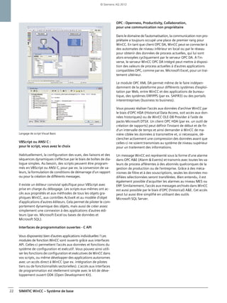 SIMATIC WinCC – Système de base22
Langage de script Visual Basic
VBScript ou ANSI C :
pour le script, vous avez le choix
Habituellement, la configuration des vues, des liaisons et des
séquences dynamiques s'effectue par le biais de boîtes de dia-
logue simples. Au besoin, des scripts peuvent être program-
més en VBScript ou ANSI C, pour par ex. la conversion de va-
leurs, la formulation de conditions de démarrage d'un rapport
ou pour la création de différents messages.
Il existe un éditeur convivial spécifique pour VBScript avec
prise en charge du débogage. Les scripts eux-mêmes ont ac-
cès aux propriétés et aux méthodes de tous les objets gra-
phiques WinCC, aux contrôles ActiveX et au modèle d'objet
d'applications d'autres éditeurs. Cela permet de piloter le com-
portement dynamique des objets, mais aussi de créer assez
simplement une connexion à des applications d'autres édi-
teurs (par ex. Microsoft Excel ou bases de données et
Microsoft SQL).
Interfaces de programmation ouvertes - C API
Vous disposeriez bien d'autres applications individuelles ? Les
modules de fonction WinCC sont ouverts grâce aux interfaces
API. Celles-ci permettent l'accès aux données et fonctions du
système de configuration et exécutif. Vous pouvez ainsi utili-
ser les fonctions de configuration et exécutives de WinCC dans
vos scripts, ou même développer des applications autonomes
avec un accès direct à WinCC (par ex. intégration de pilotes
tiers ou de fonctionnalités sectorielles). L'accès aux interfaces
de programmation est réellement simple avec le kit de déve-
loppement ouvert ODK (Open Development Kit).
OPC : Openness, Productivity, Collaboration,
pour une communication non propriétaire
Dans le domaine de l'automatisation, la communication non pro-
priétaire a toujours occupé une place de premier rang pour
WinCC. En tant que client OPC DA, WinCC peut se connecter à
des automates de niveau inférieur en local ou par le réseau
pour obtenir des données de process actuelles, qui lui sont
alors envoyées cycliquement par le serveur OPC DA. A l'in-
verse, le serveur WinCC OPC DA intégré peut mettre à disposi-
tion des valeurs de process actuelles à d'autres applications
compatibles OPC, comme par ex. Microsoft Excel, pour un trai-
tement ultérieur.
Le module OPC XML DA permet même de le faire indépen-
damment de la plateforme pour différents systèmes d'exploi-
tation par Web, entre WinCC et des applications de bureau-
tique, des systèmes ERP/PPS (par ex. SAP/R3) ou des portails
interentreprises (business to business).
Vous pouvez réaliser l'accès aux données d'archive WinCC par
le biais d'OPC HDA (Historical Data Access, soit accès aux don-
nées historiques) ou de WinCC OLE-DB Provider à l'aide de
packs Microsoft DTSX. Un client OPC HDA (par ex. un outil de
création de rapports) peut définir l'instant de début et de fin
d'un intervalle de temps et ainsi demander à WinCC de ma-
nière ciblée les données à transmettre et, si nécessaire, dé-
clencher activement une compression des données avant que
celles-ci ne soient transmises au système de niveau supérieur
pour un traitement des informations.
Un message WinCC est représenté sous la forme d'une alarme
dans OPC A&E (Alarm & Events) et transmis avec toutes les va-
leurs de process afférentes à des abonnés quelconques de la
gestion de production ou de l'entreprise. Grâce à des méca-
nismes de filtre et à des souscriptions, seules les données mo-
difiées sélectionnées seront transférées. Bien entendu, il est
également possible d'acquitter les alarmes au niveau MES ou
ERP. Similairement, l'accès aux messages archivés dans WinCC
est aussi possible par le biais d'OPC (historical) A&E. Cet accès
peut lui aussi être simplifié en utilisant des outils
Microsoft SQL Server.
© Siemens AG 2012
 