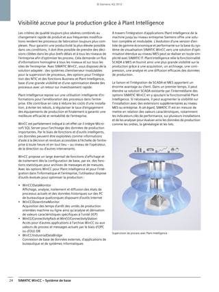 SIMATIC WinCC – Système de base24
Visibilité accrue pour la production grâce à Plant Intelligence
Les critères de qualité toujours plus sévères combinés au
changement rapide de produit et aux fréquentes modifica-
tions rendent les processus de fabrication toujours plus com-
plexes. Pour garantir une productivité la plus élevée possible
dans ces conditions, il doit être possible de prendre des déci-
sions ciblées dans les plus brefs délais et à tous les niveaux de
l'entreprise afin d'optimiser les process. Cela demande un flux
d'informations homogène à tous les niveaux et sur tous les
sites de l'entreprise. Avec SIMATIC WinCC, vous disposez de la
solution adaptée : des systèmes client/serveur modulables
pour la supervision de processus, des options pour l'intégra-
tion des NTIC et des fonctions Business et Plant Intelligence,
base d'une grande visibilité et d'une optimisation élevée des
processus avec un retour sur investissement rapide.
Plant Intelligence repose sur une utilisation intelligente d'in-
formations pour l'amélioration des processus dans l'entre-
prise. Elle contribue en cela à réduire les coûts d'une installa-
tion, à éviter les rebuts, à régulariser le taux d'engagement
des équipements de production et finalement à garantir une
meilleure efficacité et rentabilité de l'entreprise.
WinCC est parfaitement indiqué à cet effet car il intègre Micro-
soft SQL Server pour l'archivage des données de production
importantes. Par le biais de fonctions et d'outils intelligents,
ces données peuvent être exploitées comme informations
d'aide à la décision et rendues accessibles à l'échelle de l'entre-
prise à toute heure et en tout lieu – au niveau de l'opérateur,
de la direction ou d'autres intervenants.
WinCC propose un large éventail de fonctions d'affichage et
de traitement dès la configuration de base, par ex. des fonc-
tions statistiques pour archives de messages et de mesures.
Avec les options WinCC pour Plant Intelligence et pour l'inté-
gration dans l'informatique et l'entreprise, l'utilisateur dispose
d'outils évolués pour optimiser la production :
• WinCC/DataMonitor
Affichage, analyse, traitement et diffusion des états de
processus actuels et des données historiques sur des PC
de bureautique quelconques disposant d'outils Internet
• WinCC/DowntimeMonitor
Acquisition des temps d'arrêt des unités de production
orientées machine ou ligne ainsi qu'analyse et dérivation
de valeurs caractéristiques spécifiques à l'unité (ICP)
• WinCC/ConnectivityPack et WinCC/ConnectivityStation
Accès pour d'autres applications à l'archive WinCC ou aux
valeurs de process et messages actuels par le biais d'OPC
ou d'OLE-DB
• WinCC/IndustrialDataBridge
Connexion de base de données externes, d'applications de
bureautique et de systèmes informatiques
A travers l'intégration d'applications Plant Intelligence de la
machine jusqu'au niveau entreprise Siemens offre une solu-
tion complète et modulable. L'évolution d'une version d'en-
trée de gamme économique et performante sur la base du sys-
tème de visualisation SIMATIC WinCC vers une solution d'opti-
misation étendue au niveau MES peut se réaliser en toute sim-
plicité avec SIMATIC IT. Plant Intelligence relie la fonctionnalité
SCADA à MES et fournit ainsi une plus grande visibilité sur la
production grâce à une acquisition, un archivage, une com-
pression, une analyse et une diffusion efficaces des données
de production.
La liaison et l'intégration de SCADA et MES apportent un
énorme avantage au client. Dans un premier temps, il peut
étendre sa solution SCADA existante par l'intermédiaire des
options SIMATIC WinCC en y ajoutant la fonctionnalité Plant
Intelligence. Si nécessaire, il peut augmenter la visibilité sur
l'installation avec des extensions supplémentaires au niveau
MES ou entreprise. A cet égard, SIMATIC IT est en mesure de
mettre en relation des valeurs caractéristiques, notamment
les indicateurs clés de performance, sur plusieurs installations
et de les analyser pour évaluer ainsi les données de production
comme les ordres, la généalogie et les lots.
Supervision de process avec Plant Intelligence
© Siemens AG 2012
 