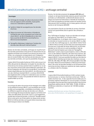 SIMATIC WinCC – Les options30
WinCC/CentralArchiveServer (CAS) – archivage centralisé
Gestion de données centralisée, archivage sûr et performant
des données pertinentes à long terme et mécanismes de sau-
vegarde centralisés sont la base d'une solution de serveur d'ar-
chives. Les composants correspondants sont l'intégration
dans le monde SCADA, des interfaces de données pour l'accès
aux données archivées, ainsi que les possibilités d'analyse.
L'option WinCC/CentralArchiveServer (CAS) a été conçue à cet
effet; elle permet de délocaliser et de gérer les données d'ar-
chive de tous les serveurs existant dans le système sur un ser-
veur d'archives central (CAS) optionnellement redondant. De
fait de l'intégration de CAS dans le monde WinCC, les données
restent disponibles pour les clients WinCC, de même qu'au tra-
vers des interfaces standard WinCC. Le serveur WinCC/CAS
peut également être configuré en redondance pour accroître
la disponibilité. En outre, il est possible de mettre en œuvre un
système RAID sur le CAS.
Fonction
Les archives de valeurs de process et de messages sont créées
sur les différents serveurs WinCC, puis transférées vers le CAS,
où elles sont sauvegardées, consolidées et archivées, une fois
les différents segments de base de données sont clôturés.
Pour l'archivage de longue durée des rapports, les fichiers emf
créés sont délocalisés vers le CAS. Ceux-ci y sont également
stockés dans la base de données. La fonction "Store&Forward"
fait en sorte qu'en cas d'interruption du réseau entre serveur
WinCC et CAS les données sont quand même transmises sûre-
ment lorsque la liaison est rétablie.
De plus, les données provenant de serveurs OPC DA quel-
conques ou de bases de données externes peuvent aussi être
archivées sur le WinCC/CAS. Le WinCC/CAS devient ainsi la
plaque tournante de l'information à l'échelle de l'entreprise,
par le biais de laquelle les données saisies de manière centra-
lisée peuvent être transférées vers le niveau gestion de la pro-
duction et de l'entreprise MES/ERP.
Les autorisations d'accès aux données du serveur d'archives
central sont paramétrées dans la gestion des utilisateurs
WinCC.
Pour l'affichage et l'analyse, l'accès aux données est transpa-
rent grâce au client WinCC ou à l'option client
WinCC/DataMonitor. A cet égard, cela n'a pas d'importance si
les données se trouvent encore sur le serveur WinCC ou déjà
sur le CAS. Pour l'affichage (par ex. dans WinCC Online Trend
ou WinCC Alarm Control), les données sont automatiquement
fournies pour l'intervalle de temps sélectionné. Les données
stockées sur le CAS sont en outre accessibles à l'aide de
Microsoft Internet Explorer par le biais de "StoragePlus
Webviewer" contenu dans le pack d'options. Celui-ci offre des
vues sur des tableaux d'alarmes, des listes d'occurrences, des
valeurs de process sous forme de courbe ou de tableau et de
rapports WinCC. Il est aussi possible d'accéder aux données du
système WinCC distribué par le biais des interfaces connues
(OPC DA, OPC HDA, OPC A&E, OPC (historical) A&E et OLE-DB)
de l'option WinCC/ConnectivityPack ou WinCC/ConnectivityS-
tation. De ce fait, les données stockées sur le CAS peuvent être
transmises de façon idéale aux systèmes de niveau supérieur
ou utilisées à des fins d'analyse.
Licences
L'option WinCC/CentralArchiveServer (CAS) contient toutes
les licences pour un serveur d'archives central avec 1500 va-
riables d'archive max.. Si des capacités fonctionnelles plus im-
portantes s'avèrent nécessaires au cours du projet, le nombre
de variables d'archive peut être augmenté grâce à des Archive
PowerPacks additionnels de 1500, 5000, 10 000, 30 000 ou
80 000 pour atteindre un maximum de 120 000 variables
d'archive.
Système distribué avec serveur d'archives central :
pour plus d'informations, voir graphique à la page 20.
Avantages
■ Archivage de message, de valeurs de process et d'édi-
tions de rapports (emf) centralisé, haute perfor-
mance et à redondance optionnelle
■ Système intégré de sauvegarde pour les données
d'archives
■ Plaque tournante de l'information à l'échelle de
l'entreprise avec accès transparent par le biais des
clients WinCC, de WinCC/DataMonitor et des inter-
faces ouvertes de WinCC/ConnectivityPack ou
WinCC/ConnectivityStation
■ StoragePlus Webviewer intégré pour l'analyse des
données dans Microsoft Internet Explorer
© Siemens AG 2012
 