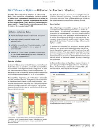 SIMATIC WinCC – Les options 33
WinCC/Calendar Options – Utilisation des fonctions calendrier
Calendar Options fournit les fonctions de calendrier à
WinCC. Une commande par calendrier commune permet
la planification d'événements et l'affectation de durées de
validité. Le Calendar Scheduler permet de déclencher des
actions temporelles et l'Event Notifier d'envoyer des mes-
sages relatifs à l'apparition de certains événements dans
le système de messagerie de WinCC.
Calendar Scheduler
Le Calendar Scheduler complète WinCC par une interface uti-
lisateur basée sur un calendrier, dans le style Microsoft Office.
Il contient des éditeurs permettant de configurer et de gérer
des événements ainsi que les actions correspondantes. Les
événements et actions planifiés peuvent être connectés direc-
tement à l'aide de variables WinCC ou de scripts globaux.
Pour le pilotage des processus de l'installation, il est possible
de créer, de filtrer, de traiter et de gérer plusieurs calendriers
et événements ainsi que les actions correspondantes. L'édi-
teur d'actions peut ainsi être utilisé pour l'exécution de scripts.
L'éditeur prend en charge des événements et interruptions
survenant régulièrement, par ex. pour les jours fériés ou les
travaux de maintenance.
Les moments ou intervalles de temps pendant lesquels des actions
(Scheduler) ou des messages (Notifier) doivent être déclenchés peuvent
être configurés simplement de manière similaire au calendrier de
Microsoft Outlook.
Des droits d'utilisateurs à plusieurs niveaux empêchent tout
accès non autorisé aux plannings. Chaque action exécutée est
journalisée et affichée par le système de messages. La traçabi-
lité des événements correspondants est ainsi garantie.
Event Notifier
L'Event Notifier permet de définir un groupe de personnes de-
vant être notifié d'événements précis dans une fenêtre de
temps définie. Ces événements sont affectés à des messages
du système de messagerie WinCC. Les contacts de notification
considérés comme cibles potentielles peuvent être copiés de
la gestion des utilisateurs de WinCC en cours de service. Les
messages peuvent être émis sous forme d'e-mails ou, via une
passerelle de fournisseur d'accès, en tant que SMS vers un té-
léphone portable.
Si plusieurs groupes cibles sont définis pour la même fenêtre
de temps, une temporisation d'escalation peut être définie,
c'est à dire que les groupes sont notifiées après un intervalle
de temps croissant. Ainsi, le groupe destinataire 2 n'est averti
que si aucune personne du groupe 1 n'a réagit dans l'intervalle
de temps configuré. Quand une réaction à l'événement notifié
a eu lieu, toutes les personnes notifiées reçoivent un message
d'acquittement.
Le Calendar Control est configuré dans Graphics Designer et
peut être dynamisé dans WinCC avec tous les mécanismes
WinCC standards tels que la liaison de variables, VBS, C, les
liaisons directes, les dialogues dynamiques.
Configuration conviviale des personnes ou des groupes à notifier sur
la base d'événements définis (messages).
Utilisation des Calendar Options
■ Planification simple et sûre d'événements et d'actions
■ Interface utilisateur conviviale dans le style
Microsoft Office
■ Utilisation conviviale pour l'envoi de messages e-mail
ou SMS à un moment donné et à un groupe de
personnes cible.
■ Visibilité de causes à effets : grâce à la journalisation
et à l'affichage des événements et des actions dans le
système de messages WinCC
© Siemens AG 2012
 