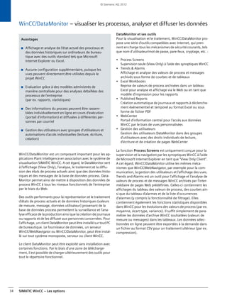 SIMATIC WinCC – Les options34
WinCC/DataMonitor – visualiser les processus, analyser et diffuser les données
WinCC/DataMonitor est un composant important pour les ap-
plications Plant Intelligence en association avec le système de
visualisation SIMATIC WinCC. A cet égard, le DataMonitor sert
à l'affichage (View Only), l'analyse, le traitement et la diffu-
sion des états de process actuels ainsi que des données histo-
riques et des messages de la base de données process. Data-
Monitor permet ainsi de mettre à disposition des données de
process WinCC à tous les niveaux fonctionnels de l'entreprise
par le biais du Web.
Des outils performants pour la représentation et le traitement
d'états de process actuels et de données historiques (valeurs
de mesure, message, données utilisateur) provenant de la
base de données process permettent la surveillance et l'ana-
lyse efficace de la production ainsi que la création de journaux
ou rapports et de les diffuser aux personnes concernées. Pour
l'affichage, un client DataMonitor peut être installé sur tout PC
de bureautique. Le fournisseur de données, un serveur
WinCC/WebNavigator ou WinCC/DataMonitor, peut être instal-
lé sur tout système monoposte, serveur ou client WinCC.
Le client DataMonitor peut être exploité sans installation avec
certaines fonctions. Par le biais d'une zone de télécharge-
ment, il est possible de charger ultérieurement des outils pour
tout le répertoire fonctionnel.
DataMonitor et ses outils
Pour la visualisation et le traitement, WinCC/DataMonitor pro-
pose une série d'outils compatibles avec Internet, qui pren-
nent en charge tous les mécanismes de sécurité courants, tels
que nom d'utilisateur/mot de passe, pare-feux, cryptage, etc. :
• Process Screens
Supervision seule (View Only) à l'aide des synoptiques WinCC
• Trends & Alarms
Affichage et analyse des valeurs de process et messages
archivés sous forme de courbes et de tableaux
• Excel Workbooks
Reprise de valeurs de process archivées dans un tableau
Excel pour analyse et affichage via le Web ou en tant que
modèle d'impression pour les rapports
• Published Reports
Création automatique de journaux et rapports à déclenche-
ment événementiel et temporel au format Excel ou sous
forme de fichier PDF
• WebCenter
Portail d'information central pour l'accès aux données
WinCC par le biais de vues personnalisées
• Gestion des utilisateurs
Gestion des utilisateurs DataMonitor dans des groupes
d'utilisateurs avec des droits individuels de lecture,
d'écriture et de création de pages WebCenter
La fonction Process Screens est uniquement conçue pour la
supervision et la navigation par les synoptiques WinCC à l'aide
de Microsoft Internet Explorer en tant que "View Only Client".
A cet égard, WinCC/DataMonitor utilise les mêmes méca-
nismes que WinCC/WebNavigator, par exemple pour la com-
munication, la gestion des utilisateurs et l'affichage des vues.
Trends and Alarms est un outil pour l'affichage et l'analyse de
valeurs de process et de messages WinCC archivés par l'inter-
médiaire de pages Web prédéfinies. Celles-ci contiennent les
affichages du tableau des valeurs de process, des courbes ain-
si que du tableau d'alarmes et de la liste d'occurrences
d'alarmes (y compris la fonctionnalité de filtrage). Elles
contiennent également les fonctions statistiques disponibles
dans WinCC pour les évolutions des valeurs de process (par ex.
moyenne, écart type, variance). Il suffit simplement de para-
métrer les données d'archive WinCC souhaitées (valeurs de
mesure ou messages) dans les tableaux. Les données sélec-
tionnées en ligne peuvent être exportées à la demande dans
un fichier au format CSV pour un traitement ultérieur (par ex.
compression).
Avantages
■ Affichage et analyse de l'état actuel des processus et
des données historiques sur ordinateurs de bureau-
tique avec des outils standard tels que Microsoft
Internet Explorer ou Excel.
■ Aucune configuration supplémentaire, puisque les
vues peuvent directement être utilisées depuis le
projet WinCC
■ Evaluation grâce à des modèles administrés de
manière centralisée pour des analyses détaillées des
processus de l'entreprise
(par ex. rapports, statistiques)
■ Des informations du process peuvent être rassem-
blées individuellement en ligne en cours d'exécution
(portail d'information) et diffusées à différentes per-
sonnes par courriel
■ Gestion des utilisateurs avec groupes d'utilisateurs et
autorisations d'accès individuelles (lecture, écriture,
création)
© Siemens AG 2012
 