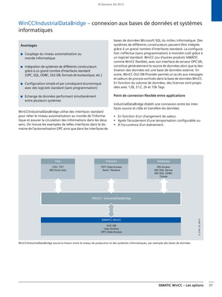 SIMATIC WinCC – Les options 37
WinCC/IndustrialDataBridge – connexion aux bases de données et systèmes
informatiques
WinCC/IndustrialDataBridge utilise des interfaces standard
pour relier le niveau automatisation au monde de l'informa-
tique et assurer la circulation des informations dans les deux
sens. On trouve les exemples de telles interfaces dans le do-
maine de l'automatisation OPC ainsi que dans les interfaces de
bases de données Microsoft SQL du milieu informatique. Des
systèmes de différents constructeurs peuvent être intégrés
grâce à un grand nombre d'interfaces standard. La configura-
tion s'effectue (sans programmation) à moindre coût grâce à
un logiciel standard. WinCC (ou d'autres produits SIMATIC
comme WinCC flexible), avec son interface de serveur OPC DA,
constitue généralement la source de données alors que la des-
tination des données est une base de données externe. En
outre, WinCC OLE-DB-Provider permet un accès aux messages
et valeurs de process archivés dans la base de données WinCC.
En fonction du volume de données, des licences sont propo-
sées avec 128, 512, 2k et 10k Tags.
Point de connexion flexible entre applications
IndustrialDataBridge établit une connexion entre les inter-
faces source et cible et transfère les données
• En fonction d'un changement de valeur,
• Après l'écoulement d'une temporisation configurable ou
• À l'occurrence d'un événement.
WinCC/IndustrialDataBridge assure la liaison entre le niveau de production et des systèmes informatiques, par exemple des bases de données
Avantages
■ Couplage du niveau automatisation au
monde informatique
■ Intégration de systèmes de différents constructeurs
grâce à un grand nombre d'interfaces standard
(OPC, SQL, ODBC, OLE-DB, formats de bureautique, etc.)
■ Configuration simple et par conséquent économique
avec des logiciels standard (sans programmation)
■ Echange de données performant simultanément
entre plusieurs systèmes
WinCC / IndustrialDataBridge
SIMATIC WinCC
OLE DB
User Archive
OPC Data Access
Databases
MS Access
MS SQL Server
MS SQL ODBC
Oracle
Files
CSV, TXT
MS Excel (xls)
Protocols
OPC Data Access
Send / Receive
G_ST80_XX_00514
© Siemens AG 2012
 