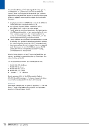 SIMATIC WinCC – Les options38
IndustrialDataBridge permet l'échange de données (par ex.
sur OPC) entre les systèmes d'automation de différents
constructeurs. La connexion de serveurs OPC par l'intermé-
diaire d'IndustrialDataBridge permet la communication entre
différents appareils, sources de données et destinations de
données :
• Couplage de systèmes SCADA et de conduite de différents
constructeurs par le biais de l'interface OPC
• Stockage des données process aux formats Office
tels que Microsoft Excel ou Microsoft Access
• Pour la saisie de données d'exploitation, des bases de don-
nées SQL sont disponibles en tant que destination des don-
nées. Les données peuvent être transférées depuis la
source de données soit par OPC sur événement, soit être
transmises directement à partir de l'automate.
• Lorsqu'une base de données est utilisée en tant que source
de données, des recettes et des valeurs par défaut peuvent
être transférées directement vers WinCC ou un automate.
• L'archivage cyclique des données peut être mis en œuvre à
partir des sources de données OPC Data Access, WinAC
ODK ou Send/Receive avec les bases de données SQL
comme destination des données.
WinCC/ConnectivityPack et WinCC/IndustrialDataBridge per-
mettent l'accès par licence aux données en ligne et aux don-
nées d'archive de WinCC.
Les deux options obtiennent leur licences d'accès via :
• WinCC OPC-XML-DA-Server
• WinCC OPC-DA-Server
• WinCC OPC-HDA-Server
• WinCC OPC-A&E-Server
• Client Win CC OPC UA Client
Depuis la version V7.0 de WinCC/ConnectivityPack et
WinCC/IndustrialDataBridge, il n'est plus nécessaire de dispo-
ser d'une licence d'accès WinCC Client (WinCC/CAL).
Remarque
Pour l'accès à WinCC User Archives via Microsoft OLE-DB, une
licence ConnectivityPack doit être installée sur l'ordinateur
avec les archives utilisateur WinCC.
© Siemens AG 2012
 