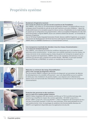 4 Propriétés système
Propriétés système
Rendement d'ingénierie maximal –
dans toutes les phases du cycle de vie de la machine et de l'installation
Avec SIMATIC, vous misez sur un environnement d'ingénierie cohérent. Un logiciel efficace vous ac-
compagne durant l'ensemble du cycle de vie de votre machine ou de votre installation – depuis les
études préliminaires et la conception jusqu'à la mise en service, à l'exploitation et à la modernisation,
en passant par la configuration et la programmation. Grâce à sa souplesse d'intégration et à des inter-
faces harmonisées, le logiciel SIMATIC assure une cohérence élevée des données - sur l'ensemble du
processus d'ingénierie.
Avec le TIA Portal (Totally Integrated Automation Portal), Siemens redéfinit l‘ingénierie. Le nouvel en-
vironnement de développement TIA Portal réunit les outils logiciels d‘automatisation SIMATIC STEP 7,
SIMATIC WinCC et SINAMICS StartDrive en un environnement commun.
Réduction au minimum des temps d'immobilisation –
grâce à des concepts de diagnostic efficaces
Tous les produits SIMATIC intègrent des fonctions de diagnostic qui permettent de détecter
les dérangements et d'y remédier efficacement - pour une disponibilité accrue du système.
Et même pour des installations de grande ampleur, vous disposez avec la Maintenance
Station d'une vue harmonisée des informations relatives à l'entretien de tous les composants
d'automatisation.
Protection des personnes et des machines –
dans le cadre d'un système global cohérent
SIMATIC Safety Integrated offre des produits certifiés par le TÜV (contrôle technique alle-
mand) et qui simplifient le respect des normes applicables : CEI 62061 jusqu'à SIL 3,
EN ISO 13849-1 jusqu'à PL e ainsi que EN 954-1. Grâce à l'intégration des techniques de sécu-
rité dans la technique standard, il suffit d'un seul automate, d'une seule périphérie et d'un
seul système de bus. Ainsi, les avantages du système et les fonctionnalités étendues de
SIMATIC sont également disponibles pour les applications de sécurité.
IngénierieCommunicationDiagnostic
Une transparence maximale des données à tous les niveaux d'automatisation –
sur la base de standards éprouvés
Avec SIMATIC, vous disposez de toutes les conditions nécessaires pour une cohérence sans
restrictions de la communication – et donc pour une visibilité maximale à tous les niveaux, du
niveau de terrain et de conduite jusqu'au niveau de gestion de l'entreprise en passant par le
niveau de gestion de l'exploitation. SIMATIC mise sur des standards internationaux non pro-
priétaires qui peuvent être combinés de manière flexible : PROFINET, le principal standard
Industrial Ethernet, et PROFIBUS, le numéro un mondial des bus de terrain.
Safety © Siemens AG 2012
 