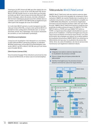 SIMATIC WinCC – Les options40
historiques via OPC (historical) A&E peut être réalisé très sim-
plement grâce à un accès via les outils Microsoft SQL Server.
WinCC OLE-DB Provider fournit un accès direct aux données
archivées par WinCC dans la base de données Microsoft SQL
Server (messages, valeurs de process, données utilisateur).
Des fonctions statistiques peuvent aussi être utilisées dans ce
contexte. L'accès à WinCC OLE-DB Provider est également pos-
sible à partir des langages de script C# et VB.NET.
Un multi-client WinCC permet un accès transparent aux don-
nées par le biais d'OLE DB, y compris à des systèmes WinCC re-
dondants et des configurations distribuées avec un serveur
d'archives central. Pour l'adressage, il est toujours nécessaire
de connaître un nom d'ordinateur symbolique.
WinCC/ConnectivityStation
Lorsqu'aucune visualisation n'est nécessaire sur une station,
ce pack optionnel WinCC permet de configurer un ordinateur
Windows quelconque comme WinCC/ConnectivityStation avec
accès à WinCC via OPC et WinCC OLE-DB, sans qu'il soit néces-
saire d'installer WinCC.
Client Access Licenses (CAL)
Vous trouverez à la page 37 les indications concernant la mise
en œuvre de WinCC/CAL en liaison avec le ConnectivityPack.
Téléconduite WinCC/TeleControl
SIMATIC WinCC TeleControl relie des stations externes répar-
ties (Remote Terminal Units) équipées de composants d'auto-
matisation SIMATIC de manière flexible dans le système de vi-
sualisation de processus central de l'installation complète via
un WAN (Wide Area Network). Les domaines d'application
principaux sont les branches eau/eaux usées ainsi que l'huile
et le gaz. SIMATIC WinCC TeleControl prend en charge les trois
protocoles de téléconduite principaux CEI 60870-5 101/104,
DNP V3 (série ou TCP/IP) ainsi que SINAUT ST7 (série ou
TCP/IP). Le logiciel peut être adapté individuellement aux exi-
gences d'une installation. L'interface homogène pour les pro-
cessus locaux et distants minimise le risque d'erreur. Les coûts
de formation des employés sont réduits car le même système
de visualisation de processus SIMATIC WinCC est utilisé pour la
téléconduite ainsi que pour la visualisation de process elle-
même. Ainsi, les coûts d'installation, de mise en service et de
maintenance sont également nettement réduits.
Avantages
■ Intégration de stations externes réparties dans
la visualisation de processus centrale
■ Prise en charge des principaux protocoles de
téléconduite
■ Interface homogène pour les processus locaux et
distants minimise les coûts et le risque d'erreur.
DNP V3 (seriell oder TCP/IP)
oder
SINAUT ST7 (seriell oder TCP/IP)
Fremd-RTU 2)
Industrial Ethernet
Industrial Ethernet
WAN
WAN
S7-400
+ TIM 4R-IE
S7-300
+ TIM 3V-IE
WinCC Clients
WinCC Server +
Telecontrol
Modem
WAN RouterTIM 1)
2) Remote Terminal Unit1) Telecontrol Interface Module
S7-400
+ CP 443
S7-300
+ CP 343
ET 200S
+ PN-CPU
IEC 60870-5 101/104
G_ST80_XX_00439
© Siemens AG 2012
 