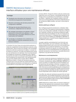 SIMATIC WinCC – Les options44
SIMATIC Maintenance Station –
interface utilisateur pour une maintenance efficace
Le maintien d'un haut niveau de productivité représente un
critère de compétitivité incontournable dans toutes les unités
de fabrication. Dans la mesure du possible, il est souhaitable
d'éviter les arrêts de la production et à défaut, il convient de
les réduire au maximum. Les arrêts sont fréquemment causés
par une maintenance non optimale. C'est ici qu'interviennent
les stratégies de maintenance intelligentes, dont l'objectif
principal est de rendre la maintenance planifiable afin de ré-
duire sensiblement les temps d'arrêt. Une maintenance effi-
cace peut être réalisée grâce à l'option WinCC SIMATIC
Maintenance Station. Le poste de maintenance peut être
configuré soit en tant que poste de conduite spécifique avec
fonctionnalité de maintenance, soit s'exécuter sur un poste de
conduite WinCC en association avec la supervision de
Surveillance de l'état de l'installation par des vues générées automatiquement
processus WinCC. Puisque les mêmes outils de conduite et de
supervision sont mis en œuvre, il est possible de basculer l'af-
fichage entre la visualisation et la maintenance. L'avantage
est évident : l'opérateur de l'installation obtient à tout mo-
ment une vue d'ensemble des informations d'identification et
de maintenance (I&M) actuelles, sans avoir à interrompre le
process.
Générer plutôt que configurer
Pour configurer le poste de maintenance, l'utilisateur sélec-
tionne dans STEP 7 les systèmes d'automatisation à représen-
ter pour une configuration matérielle. A l'aide de la configura-
tion matérielle, la station de maintenance détecte les appa-
reils faisant partie de l'installation et crée une image pour la
maintenance dans WinCC. L'intégration de composants s'ap-
puie sur des normes établies pour PROFIBUS et PROFINET et
s'avère possible pour un grand nombre d'appareils provenant
de différents constructeurs.
Le projet se génère automatiquement sous forme de vues
WinCC hiérarchisées, sans que l'utilisateur n'ait à effectuer
quelque programmation que ce soit, puis il est transféré auto-
matiquement vers le poste de maintenance. Les nouveaux
composants matériels sont ajoutés à la configuration maté-
rielle de STEP 7 et sont automatiquement mis à disposition du
poste de maintenance. Les mises à jour manuelles deviennent
superflues ce qui permet des économies.
Maintenance corrective/préventive
En service, le poste de maintenance représente tous les com-
posants de commande (API, pupitres opérateur), appareils de
connexion, entraînements, réseaux (PROFIBUS, PROFINET), et
autres raccordés et surveille l'état actuel de l'installation qui
est exprimé par des symboles uniformes. Le programme ne
réagit pas seulement aux défauts (c.-à-d. maintenance correc-
tive), mais aussi aux alarmes générées par les composants en
vue d'une maintenance préventive. De telles mesures fonction
de l'état peuvent être planifiées de telle manière que les res-
sources disponibles soient utilisées de manière optimale.
A cet effet, des ordres de maintenance peuvent être soit impri-
més directement, soit transférés directement au personnel de
maintenance par l'add-on premium WinCC AlarmControlCenter
ACC ou encore transférés à l'add-on Premium WinCC PM-MAINT
(système de gestion de maintenance).
SIMATIC Maintenance Station offre une assistance idéale pour
l'exécution des opérations de maintenance, tout en établis-
sant une base de données étendue en vue d'une optimisation
ultérieure de l'installation.
Avantages
■ Visualisation des informations de maintenance de
l'ensemble des équipements d'automatisation
■ Dérivation automatique des données provenant des
configurations matérielles
■ Affichage des données d'identification et de
maintenance, indépendamment du fabricant
■ Des messages automatiques sont générés à chaque
événement et intervention des opérateurs : base
d'information pour une analyse ultérieure en vue de
l'optimisation de l'installation
■ Les données, la visualisation et la conduite du sys-
tème SCADA et du poste de maintenance sont uni-
formes et cohérents
© Siemens AG 2012
 