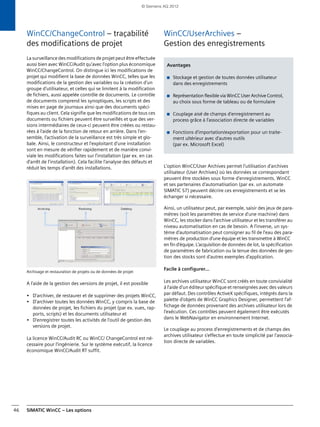 SIMATIC WinCC – Les options46
WinCC/ChangeControl – traçabilité
des modifications de projet
La surveillance des modifications de projet peut être effectuée
aussi bien avec WinCC/Audit qu'avec l'option plus économique
WinCC/ChangeControl. On distingue ici les modifications de
projet qui modifient la base de données WinCC, telles que les
modifications de la gestion des variables ou la création d'un
groupe d'utilisateur, et celles qui se limitent à la modification
de fichiers, aussi appelée contrôle de documents. Le contrôle
de documents comprend les synoptiques, les scripts et des
mises en page de journaux ainsi que des documents spéci-
fiques au client. Cela signifie que les modifications de tous ces
documents ou fichiers peuvent être surveillés et que des ver-
sions intermédiaires de ceux-ci peuvent être créées ou restau-
rées à l'aide de la fonction de retour en arrière. Dans l'en-
semble, l'activation de la surveillance est très simple et glo-
bale. Ainsi, le constructeur et l'exploitant d'une installation
sont en mesure de vérifier rapidement et de manière convi-
viale les modifications faites sur l'installation (par ex. en cas
d'arrêt de l'installation). Cela facilite l'analyse des défauts et
réduit les temps d'arrêt des installations.
Archivage et restauration de projets ou de données de projet
A l'aide de la gestion des versions de projet, il est possible
• D'archiver, de restaurer et de supprimer des projets WinCC,
• D'archiver toutes les données WinCC, y compris la base de
données de projet, les fichiers du projet (par ex. vues, rap-
ports, scripts) et les documents utilisateur et
• D'enregistrer toutes les activités de l'outil de gestion des
versions de projet.
La licence WinCC/Audit RC ou WinCC/ ChangeControl est né-
cessaire pour l'ingénierie. Sur le système exécutif, la licence
économique WinCC/Audit RT suffit.
WinCC/UserArchives –
Gestion des enregistrements
L'option WinCC/User Archives permet l'utilisation d'archives
utilisateur (User Archives) où les données se correspondant
peuvent être stockées sous forme d'enregistrements. WinCC
et ses partenaires d'automatisation (par ex. un automate
SIMATIC S7) peuvent décrire ces enregistrements et se les
échanger si nécessaire.
Ainsi, un utilisateur peut, par exemple, saisir des jeux de para-
mètres (soit les paramètres de service d'une machine) dans
WinCC, les stocker dans l'archive utilisateur et les transférer au
niveau automatisation en cas de besoin. A l'inverse, un sys-
tème d'automatisation peut consigner au fil de l'eau des para-
mètres de production d'une équipe et les transmettre à WinCC
en fin d'équipe. L'acquisition de données de lot, la spécification
de paramètres de fabrication ou la tenue des données de ges-
tion des stocks sont d'autres exemples d'application.
Facile à configurer...
Les archives utilisateur WinCC sont créés en toute convivialité
à l'aide d'un éditeur spécifique et renseignées avec des valeurs
par défaut. Des contrôles ActiveX spécifiques, intégrés dans la
palette d'objets de WinCC Graphics Designer, permettent l'af-
fichage de données provenant des archives utilisateur lors de
l'exécution. Ces contrôles peuvent également être exécutés
dans le WebNavigator en environnement Internet.
Le couplage au process d'enregistrements et de champs des
archives utilisateur s'effectue en toute simplicité par l'associa-
tion directe de variables.
Avantages
■ Stockage et gestion de toutes données utilisateur
dans des enregistrements
■ Représentation flexible via WinCC User Archive Control,
au choix sous forme de tableau ou de formulaire
■ Couplage aisé de champs d'enregistrement au
process grâce à l'association directe de variables
■ Fonctions d'importation/exportation pour un traite-
ment ultérieur avec d'autres outils
(par ex. Microsoft Excel)
© Siemens AG 2012
 