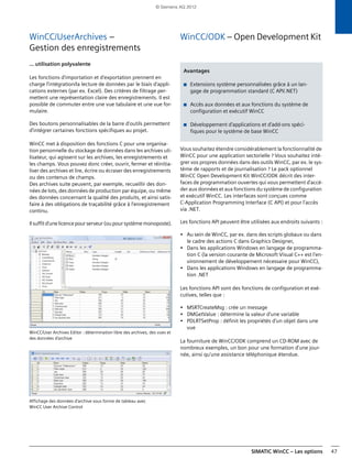 SIMATIC WinCC – Les options 47
WinCC/UserArchives –
Gestion des enregistrements
... utilisation polyvalente
Les fonctions d'importation et d'exportation prennent en
charge l'intégration/la lecture de données par le biais d'appli-
cations externes (par ex. Excel). Des critères de filtrage per-
mettent une représentation claire des enregistrements. Il est
possible de commuter entre une vue tabulaire et une vue for-
mulaire.
Des boutons personnalisables de la barre d'outils permettent
d'intégrer certaines fonctions spécifiques au projet.
WinCC met à disposition des fonctions C pour une organisa-
tion personnelle du stockage de données dans les archives uti-
lisateur, qui agissent sur les archives, les enregistrements et
les champs. Vous pouvez donc créer, ouvrir, fermer et réinitia-
liser des archives et lire, écrire ou écraser des enregistrements
ou des contenus de champs.
Des archives suite peuvent, par exemple, recueillir des don-
nées de lots, des données de production par équipe, ou même
des données concernant la qualité des produits, et ainsi satis-
faire à des obligations de traçabilité grâce à l'enregistrement
continu.
Il suffit d'une licence pour serveur (ou pour système monoposte).
WinCC/User Archives Editor : détermination libre des archives, des vues et
des données d'archive
Affichage des données d'archive sous forme de tableau avec
WinCC User Archive Control
WinCC/ODK – Open Development Kit
Vous souhaitez étendre considérablement la fonctionnalité de
WinCC pour une application sectorielle ? Vous souhaitez inté-
grer vos propres données dans des outils WinCC, par ex. le sys-
tème de rapports et de journalisation ? Le pack optionnel
WinCC Open Development Kit WinCC/ODK décrit des inter-
faces de programmation ouvertes qui vous permettent d'accé-
der aux données et aux fonctions du système de configuration
et exécutif WinCC. Les interfaces sont conçues comme
C-Application Programming Interface (C API) et pour l'accès
via .NET.
Les fonctions API peuvent être utilisées aux endroits suivants :
• Au sein de WinCC, par ex. dans des scripts globaux ou dans
le cadre des actions C dans Graphics Designer,
• Dans les applications Windows en langage de programma-
tion C (la version courante de Microsoft Visual C++ est l'en-
vironnement de développement nécessaire pour WinCC),
• Dans les applications Windows en langage de programma-
tion .NET
Les fonctions API sont des fonctions de configuration et exé-
cutives, telles que :
• MSRTCreateMsg : crée un message
• DMGetValue : détermine la valeur d'une variable
• PDLRTSetProp : définit les propriétés d'un objet dans une
vue
La fourniture de WinCC/ODK comprend un CD-ROM avec de
nombreux exemples, un bon pour une formation d'une jour-
née, ainsi qu'une assistance téléphonique étendue.
Avantages
■ Extensions système personnalisées grâce à un lan-
gage de programmation standard (C API/.NET)
■ Accès aux données et aux fonctions du système de
configuration et exécutif WinCC
■ Développement d'applications et d'add-ons spéci-
fiques pour le système de base WinCC
© Siemens AG 2012
 