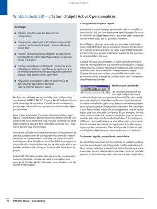 SIMATIC WinCC – Les options48
WinCC/IndustrialX – création d'objets ActiveX personnalisés
Les fonctions de base permettent déjà une configuration
conviviale de SIMATIC WinCC. L'option WinCC/IndustrialX sim-
plifie davantage la résolution d'une tâche de visualisation,
puisqu'avec IndustrialX vous pouvez standardiser des objets
personnalisés.
Vous n'avez plus besoin d'un objet de représentation spéci-
fique à chaque moteur, pompe ou vanne, il vous suffit de stan-
dardiser les objets de même type. Puisque les fonctions et les
représentations peuvent être réutilisées plusieurs fois, l'ingé-
nierie devient plus économique.
IndustrialX utilise la technique ActiveX pour la visualisation de
process. Les assistants de configuration facilitent la création
de modes de représentation standard. Les contrôles Indus-
trialX peuvent être adaptés en toute flexibilité aux exigences
des applications les plus diverses, par ex. des applications sec-
torielles de l'industrie chimique, du verre et la fabrication de
papier.
IndustrialX offre des modèles de code pour la connexion en
toute simplicité de contrôles ActiveX personnalisés aux
sources de données WinCC adaptées à une utilisation sur des
clients WebNavigator.
Configuration simple et rapide
IndustrialX Control Designer permet de créer un contrôle In-
dustrialX (c.-à-d. un contrôle ActiveX spécifique pour la visua-
lisation de ces objets de processus) pour des objets de proces-
sus de même type, par ex. plusieurs moteurs.
Les différents champs sont reliés aux données individuelles
d'un enregistrement, par ex. consigne, mesure, température
et mode de fonctionnement. Dès que le contrôle IndustrialX
est terminé, vous pouvez le réutiliser autant de fois que vous
le souhaitez dans les vues.
Chaque fois que vous l'intégrez, il suffit alors de spécifier le
nom de l'enregistrement. Au moment de l'exécution, chaque
intégration du contrôle IndustrialX fonctionne alors automati-
quement avec les données de l'enregistrement affecté.
Chaque fois que vous utilisez un contrôle IndustrialX, vous
économisez ainsi le travail de configuration pour l'intégration
des différentes données.
Modification centralisée
Les contrôles IndustrialX qui
sont déjà intégrés dans une
multitude de synoptiques peuvent être modifiés par la suite
en toute simplicité. Une telle modification est effectuée de
manière centralisée et peut aussi bien concerner la représen-
tation graphique que la logique de traitement. Elle s'applique
à tous les contrôles IndustrialX de ce type dans tous les synop-
tiques que vous avez déjà configurés. Si, par exemple, il existe
dans une installation 47 moteurs de même type, qui sont vi-
sualisés avec des contrôles IndustrialX dans 13 synoptiques
différents, les modifications ne sont effectuées qu'une seule
fois de manière centralisée et s'appliquent à tous les synop-
tiques qui les contiennent. Il est ainsi inutile d'effectuer des
modifications laborieuses et sources d'erreur à 47 endroits.
Traitement rapide, protection du savoir-faire
Les contrôles IndustrialX sont constitués du code Visual Basic
compilé garantissant une très grande rapidité de traitement.
Vous pouvez protéger le savoir-faire technologique que vous
investissez dans la création de ces contrôles contre les contrefa-
çons en ne fournissant pas les codes source avec l'application.
Avantages
■ Création simplifiée par des assistants de
configuration
■ Prise en main rapide grâce à l'utilisation de produits
standard : technologie ActiveX, création à l'aide de
Visual Basic
■ Création et modification centralisées de représenta-
tion d'objets de même type (typage) pour un gain de
temps et d'argent
■ Configuration d'objets intelligents, conformes à une
utilisation sur Internet, spécifiques au secteur et à la
technologie (représentation graphique et traitement
logique) avec protection du savoir-faire
■ Polyvalence d'utilisation : dans les vues WinCC et
dans d'autres applications Windows
(par ex. Internet Explorer, Excel)
© Siemens AG 2012
 