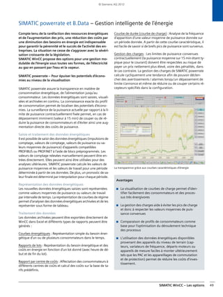 SIMATIC WinCC – Les options 49
SIMATIC powerrate et B.Data – Gestion intelligente de l'énergie
Compte tenu de la raréfaction des ressources énergétiques
et de l'augmentation des prix, une réduction des coûts par
une diminution des besoins en énergie est indispensable
pour garantir la pérennité et le succès de l'activité des en-
treprises. La situation ne cesse de s'aggraver avec la sévéri-
sation croissante de la législation.
SIMATIC WinCC propose des options pour une gestion mo-
dulable de l'énergie sous toutes ses formes, de l'électricité
au gaz en passant par l'eau et la vapeur.
SIMATIC powerrate – Pour épuiser les potentiels d'écono-
mies au niveau de la visualisation
SIMATIC powerrate assure la transparence en matière de
consommation énergétique, de l'alimentation jusqu'au
consommateur. Les données énergétiques sont saisies, visuali-
sées et archivées en continu. La connaissance exacte du profil
de consommation permet de localiser des potentiels d'écono-
mies. La surveillance de la puissance actuelle par rapport à la li-
mite de puissance contractuellement fixée permet, en cas de
dépassement imminent (valeur à 15 min) de couper ou de ré-
duire la puissance de consommateurs et d'éviter ainsi une aug-
mentation directe des coûts de puissance.
Saisie et traitement des données énergétiques
Il est possible de saisir des données énergétiques (impulsions de
comptage, valeurs de comptage, valeurs de puissance ou va-
leurs moyennes de puissance) d'appareils compatibles
PROFIBUS ou PROFINET à l'aide de blocs préprogrammés. Les
valeurs de comptage relevées manuellement peuvent être en-
trées directement. Elles peuvent ainsi être utilisées pour des
analyses ultérieures. SIMATIC powerrate calcule les valeurs de
puissance moyennes et les valeurs de travail pour une période
déterminée à partir de ces données. De plus, un pronostic de va-
leur finale est déterminé par interpolation pour chaque période.
Représentation des données énergétiques
Les nouvelles données énergétiques saisies sont représentées
comme valeurs moyennes de puissance ou valeurs de travail
par intervalle de temps. La représentation de courbes de régime
permet d'analyser des données énergétiques archivées et de les
représenter sous forme de tableau.
Traitement des données
Les données archivées peuvent être exportées directement de
WinCC dans Excel et différents types de rapports peuvent être
générés :
Courbes énergétiques : Représentation simple du besoin éner-
gétique d'un ou de plusieurs consommateurs dans le temps.
Rapports de lots : Représentation du besoin énergétique et des
coûts en énergie en fonction d'un lot donné (avec heure de dé-
but et de fin du lot).
Rapport par centre de coûts : Affectation des consommateurs à
différents centres de coûts et calcul des coûts sur la base de ta-
rifs prédéfinis.
Courbe de durée (courbe de charge) : Analyse de la fréquence
d'apparition d'une valeur moyenne de puissance donnée sur
un période donnée. A partir de cette courbe caractéristique, il
est facile de savoir si de brefs pics de puissance sont survenus.
Gestion des charges : Les limites de puissance convenues
contractuellement (la puissance moyenne sur 15 min étant ty-
pique pour le courant) doivent être respectées au risque de
payer un prix nettement plus élevé, voire des pénalités, dans
le cas contraire. La gestion des charges de SIMATIC powerrate
calcule cycliquement une tendance afin de pouvoir déclen-
cher des avertissements / alarmes lorsqu'un dépassement de
limite s'annonce et même de réduire ou de couper certains ré-
cepteurs spécifiés dans la configuration.
La transparence grâce aux courbes caractéristiques d'énergie
Avantages
■ La visualisation de courbes de charge permet d'iden-
tifier facilement des consommateurs et des proces-
sus très énergivores
■ La gestion des charges aide à éviter les pics de charge
et donc à respecter les valeurs moyennes de puis-
sance convenues
■ Comparaison de profils de consommateurs comme
base pour l'optimisation du déroulement technique
des processus
■ L'utilisation des données énergétiques disponibles
provenant des appareils du niveau de terrain (cap-
teurs, variateurs de fréquence, départs-moteurs ou
appareils de mesure faciles à monter ultérieurement
tels que les PAC et les appareillages de commutation
et de protection) permet de réduire les coûts d'inves-
tissement.
© Siemens AG 2012
 