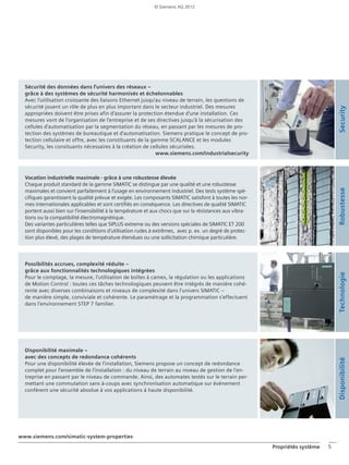 Propriétés système 5
Sécurité des données dans l'univers des réseaux –
grâce à des systèmes de sécurité harmonisés et échelonnables
Avec l‘utilisation croissante des liaisons Ethernet jusqu‘au niveau de terrain, les questions de
sécurité jouent un rôle de plus en plus important dans le secteur industriel. Des mesures
appropriées doivent être prises afin d‘assurer la protection étendue d‘une installation. Ces
mesures vont de l‘organisation de l‘entreprise et de ses directives jusqu‘à la sécurisation des
cellules d‘automatisation par la segmentation du réseau, en passant par les mesures de pro-
tection des systèmes de bureautique et d‘automatisation. Siemens pratique le concept de pro-
tection cellulaire et offre, avec les constituants de la gamme SCALANCE et les modules
Security, les consituants nécessaires à la création de cellules sécurisées.
www.siemens.com/industrialsecurity
Vocation industrielle maximale - grâce à une robustesse élevée
Chaque produit standard de la gamme SIMATIC se distingue par une qualité et une robustesse
maximales et convient parfaitement à l'usage en environnement industriel. Des tests système spé-
cifiques garantissent la qualité prévue et exigée. Les composants SIMATIC satisfont à toutes les nor-
mes internationales applicables et sont certifiés en conséquence. Les directives de qualité SIMATIC
portent aussi bien sur l'insensibilité à la température et aux chocs que sur la résistances aux vibra-
tions ou la compatibilité électromagnétique.
Des variantes particulières telles que SIPLUS extreme ou des versions spéciales de SIMATIC ET 200
sont disponibles pour les conditions d'utilisation rudes à extrêmes, avec p. ex. un degré de protec-
tion plus élevé, des plages de température étendues ou une sollicitation chimique particulière.
Disponibilité maximale –
avec des concepts de redondance cohérents
Pour une disponibilité élevée de l'installation, Siemens propose un concept de redondance
complet pour l'ensemble de l'installation : du niveau de terrain au niveau de gestion de l'en-
treprise en passant par le niveau de commande. Ainsi, des automates testés sur le terrain per-
mettant une commutation sans à-coups avec synchronisation automatique sur événement
confèrent une sécurité absolue à vos applications à haute disponibilité.
RobustesseTechnologieDisponibilité
www.siemens.com/simatic-system-properties
Possibilités accrues, complexité réduite –
grâce aux fonctionnalités technologiques intégrées
Pour le comptage, la mesure, l'utilisation de boîtes à cames, la régulation ou les applications
de Motion Control : toutes ces tâches technologiques peuvent être intégrés de manière cohé-
rente avec diverses combinaisons et niveaux de complexité dans l'univers SIMATIC –
de manière simple, conviviale et cohérente. Le paramétrage et la programmation s'effectuent
dans l'environnement STEP 7 familier.
Security
© Siemens AG 2012
 
