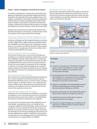 SIMATIC WinCC – Les options50
B.Data – Gestion énergétique à l'échelle de l'entreprise
Un meilleur comportement en termes de consommation éner-
gétique et l'optimisation des possibilités d'approvisionnement
engendrent des potentiels d'économies supplémentaires. Pour
exploiter ces potentiels, il faut disposer de solutions systèmes co-
hérentes allant de la saisie automatique des données énergé-
tiques à l'analyse, la facturation et la prévision des besoins en
énergie,en passantparletraitementdes données, lecontrôlede
plausibilité et le calcul des indicateurs clés de performance (KPI).
B.Data assure la liaison entre les systèmes de traitement des
données techniques et commerciaux, constituant ainsi la base
d'une gestion économique et optimisée de l'énergie.
Saisie et pré-traitement des données énergétiques et des
données d'exploitation provenant de systèmes en amont.
B.Data est compatible avec les standards d'interface actuels tels
que OPC, ODBC, ASCII ou XML et offre des interfaces directes
vers SICAM230 avec harmonisation de configuration automa-
tique. En cas de saisie manuelle des données, B.Data supporte
la planification du routage pour la lecture de compteurs avec
contrôle de plausibilité lors de la saisie.
Gestion et analyse de données énergétiques
Les fonctions de calcul, par ex. pour le calcul calorifique de
chaudières ou la qualité de centrales de cogénération, peuvent
être modélisées à volonté. B.Data dispose d'un contrôle auto-
matique de plausibilité, d'une fonction de formation de valeur
de remplacement ainsi que d'une archive longue durée avec
fonctions de versionnage, de compression et de compactage.
Un afficheur de courbes (Trender) représente des courbes ac-
tuelles (en ligne) et historiques, permettant ainsi une comparai-
son directe entre les besoins en énergie pronostiqués et les be-
soins effectifs.
Bilan énergétique et bilan matières
Des interfaces de commande paramétrables permettent de réa-
liser un bilan transparent et ventilé avec précision des flux
d'énergie des différentes sources comme le courant, la chaleur,
le gaz, la vapeur, les émissions (par ex. CO2 ). B.Data permet
aussi une détermination des paramètres caractéristiques (KPI,
coefficients de rendement, etc) avec relation directe à la pro-
duction (lots, quantités unitaires, etc).
Facturation de l'énergie (coûts et recettes)
L'affectation des coûts d'énergie aux installations, aux secteurs
d'installations ou aux centres de coûts permet une imputation
granulaire selon le principe de causalité. Les procédés Bottom
Up (mesure) et Top Down (répartition) sont supportés.
Les structures de facturation peuvent être modélisées de ma-
nière flexible. La pondération des prix est flexible et tient
compte de modèles de tarifs historisables, quelle que soit leur
complexité. Il est donc possible de calculer de nouveaux mo-
dèles de contrats avec d'autres structures tarifaires et d'autres
prix d'énergie avec des besoins énergétiques réels existants, de
manière à déterminer le meilleur modèle de contrat possible.
Les quantités et les coûts d'énergie peuvent en outre être trans-
mis directement à un système ERP (p. ex. SAPR/3).
Planification de l'énergie, reporting
Des pronostics des besoins peuvent être établis sur la base de
facteurs dépendant de la production (planification de la pro-
duction) et de profils de charge de base (jours type). Des plan-
nings énergétiques peuvent être élaborés en vie d'une décla-
ration aux fournisseurs d'énergie.
Transparence pour toutes les sources grâce à des fonctions graphiques
puissantes et à une structuration hiérarchique de votre usine, jusqu'au
niveau du consommateur individuel
Avantages
B.Data
■ Instaure une transparence à l'échelle de l'entreprise
grâce à un bilan énergétique et un bilan matière
exhaustif des installations de production et de
consommation d'énergie.
■ Permet de générer des caractéristiques servant de
bases fiables pour un accroissement de la rentabilité
des installations de génération et de distribution
d'énergie ainsi que des consommateurs.
■ Permet une ventilation des coûts d'énergie entre les
différents responsables avec transfert dans le sys-
tème de facturation ERP (par ex. SAP R/3).
■ Apporte une assurance lors de la planification grâce à
des pronostics relatifs à la charge et aux besoins.
■ Soutient le service des achats dans le cadre de
l'approvisionnement en énergie.
■ Satisfait aux exigences légales de surveillance et de
reporting en matière d'émissions de gaz à effet de
serre (émissions de CO2)
© Siemens AG 2012
 