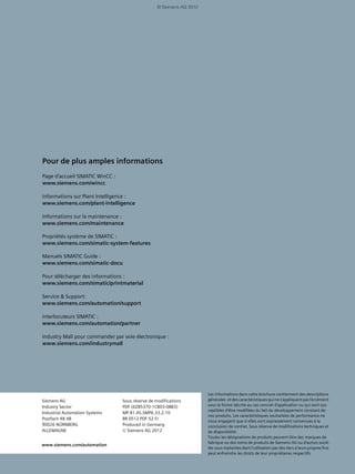 Les informations dans cette brochure contiennent des descriptions
générales et des caractéristiques qui ne s'appliquent pas forcément
sous la forme décrite au cas concret d'application ou qui sont sus-
ceptibles d'être modifiées du fait du développement constant de
nos produits. Les caractéristiques souhaitées de performance ne
nous engagent que si elles sont expressément convenues à la
conclusion de contrat. Sous réserve de modifications techniques et
de disponibilité.
Toutes les désignations de produits peuvent être des marques de
fabrique ou des noms de produits de Siemens AG ou d'autres socié-
tés sous-traitantes dont l'utilisation par des tiers à leurs propres fins
peut enfreindre les droits de leur propriétaires respectifs.
Pour de plus amples informations
Page d'accueil SIMATIC WinCC :
www.siemens.com/wincc
Informations sur Plant Intelligence :
www.siemens.com/plant-intelligence
Informations sur la maintenance :
www.siemens.com/maintenance
Propriétés système de SIMATIC :
www.siemens.com/simatic-system-features
Manuels SIMATIC Guide :
www.siemens.com/simatic-docu
Pour télécharger des informations :
www.siemens.com/simatic/printmaterial
Service & Support:
www.siemens.com/automation/support
Interlocuteurs SIMATIC :
www.siemens.com/automation/partner
Industry Mall pour commander par voie électronique :
www.siemens.com/industrymall
Siemens AG
Industry Sector
Industrial Automation Systems
Postfach 48 48
90026 NÜRNBERG
ALLEMAGNE
Sous réserve de modifications
PDF (6ZB5370-1CB03-0BB3)
MP.R1.AS.SMP6.33.2.10
BR 0512 PDF 52 Fr
Produced in Germany
© Siemens AG 2012
www.siemens.com/automation
© Siemens AG 2012
 
