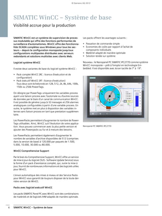 SIMATIC WinCC – Système de base6
SIMATIC WinCC – Système de base
Visibilité accrue pour la production
SIMATIC WinCC est un système de supervision de proces-
sus modulable qui offre des fonctions performantes de
surveillance d'automatismes. WinCC offre des fonctionna-
lités SCADA complètes sous Windows pour tous les sec-
teurs – depuis la configuration monoposte jusqu'aux
configurations multipostes distribuées avec serveurs
redondants et solutions multisites avec clients Web.
Logiciel système WinCC
Il existe deux variantes de base du logiciel système WinCC :
• Pack complet WinCC (RC : licence d'exécution et de
configuration)
• Pack exécutif WinCC (RT : licence d'exécution)
Tous deux sont échelonnés en 128, 512, 2k, 8k, 64k, 100k,
150k ou 256k PowerTags.
On désigne par PowerTags uniquement les variables process
ayant une liaison process avec l'automate ou d'autres sources
de données par le biais d'un canal de communication WinCC.
Il est possible de générer jusqu'à 32 messages et 256 alarmes
analogiques configurables à partir d'une variable process. En
outre, le système met en plus à disposition des variables in-
ternes sans liaison process en tant que prestation supplémen-
taire.
Les PowerPacks permettent d'augmenter le nombre de Power-
Tags utilisables. Ainsi, WinCC suit l'évolution de votre applica-
tion. Vous pouvez commencer avec la plus petite version et
ajouter des Powerpacks au fur et à mesure des besoins.
Les PowerPacks permettent également d'augmenter le
nombre de variables d'archive disponibles de 512 (comprises
dans la version de base) à 120.000 par paquets de 1.500,
5.000, 10.000, 30.000 ou 80.000.
WinCC Comprehensive Support
Par le biais du Comprehensive Support, WinCC offre un service
de mise à jour du logiciel (SUS - Software Update Service) sous
la forme d'un pack d'assistance complet, qui, outre la mise à
jour, fournit de nombreuses informations et des logiciels utiles
pour WinCC.
L'envoi automatique des mises à niveau et des Service Packs
pour WinCC vous garantit de toujours disposer de la toute der-
nière version de WinCC.
Packs avec logiciel exécutif WinCC
Les packs SIMATIC Panel PC avec WinCC sont des combinaisons
de matériels et de logiciels IHM adaptés de manière optimale.
Les packs offrent les avantages suivants :
• Passation de commande simple
• Economies de coûts par rapport à l'achat de
composants individuels
• Matériel adapté de manière optimale
• Solution testée sur système
Nouveau : le Nanopanel PC SIMATIC IPC277D comme système
WinCC monoposte – prêt à l'emploi en technologie Em-
bedded. Il est disponible avec écran tactile de 7" à 19".
Nanopanel PC SIMATIC IPC277D
© Siemens AG 2012
 