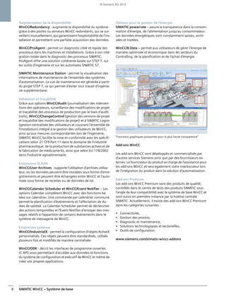 SIMATIC WinCC – Système de base8
Augmentation de la disponibilité
WinCC/Redundancy : augmente la disponibilité du système
grâce à des postes ou serveurs WinCC redondants, qui se sur-
veillent mutuellement, qui garantissent l'exploitabilité de l'ins-
tallation et permettent une parfaite acquisition des données.
WinCC/ProAgent : permet un diagnostic ciblé et rapide des
processus dans les machines et installations. Grâce à son inté-
gration totale dans le diagnostic des processus SIMATIC,
ProAgent offre une solution cohérente basée sur STEP 7, sur
les outils d'ingénierie et sur les automates SIMATIC S7.
SIMATIC Maintenance Station : permet la visualisation des
informations de maintenance de l'ensemble des systèmes
d'automatisation. La vue de maintenance est générée à partir
du projet STEP 7, ce qui permet d'éviter tout travail d'ingénie-
rie supplémentaire.
Validation et traçabilité
Grâce aux options WinCC/Audit (journalisation des interven-
tions des opérateurs, surveillance des modifications de projet
et traçabilité des processus de production par le biais d'audit
trails), WinCC/ChangeControl (gestion des versions de projet
et traçabilité des modifications de projet) et à SIMATIC Logon
(gestion centralisée des utilisateurs et couvrant l'ensemble de
l'installation) intégré à la gestion des utilisateurs de WinCC,
ainsi qu'aux mesures correspondantes lors de l'ingénierie,
SIMATIC WinCC facilite la mise en conformité avec les spécifi-
cations selon 21 CFR Part 11 dans le domaine de l'industrie
pharmaceutique, de la production de substances actives et de
la fabrication de médicaments, ainsi que selon EU 178/2002
dans l'industrie agroalimentaire.
Extensions SCADA
WinCC/User Archives : supporte l'utilisation d'archives utilisa-
teur, où les données peuvent être stockées sous forme d'enre-
gistrements et peuvent être échangées entre WinCC et l'auto-
mate sous forme de recettes ou de données de lot.
WinCC/Calendar Scheduler et WinCC/Event Notifier – Les
options Calendar complètent WinCC avec des fonctions ba-
sées sur calendrier. Une commande par calendrier commune
permet la planification d'événements et l'affectation de du-
rées de validité. Le Calendar Scheduler permet de déclencher
des actions temporelles et l'Event Notifier d'envoyer des mes-
sages relatifs à l'apparition de certains événements dans le
système de messagerie de WinCC.
Extensions système
WinCC/IndustrialX : permet la configuration d'objets ActiveX
personnalisés. Ces objets peuvent être standardisés, utilisés
plusieurs fois et modifiés de manière centralisée.
WinCC/ODK : décrit les interfaces de programme ouvertes
(C API) vous permettant d'accéder aux données et fonctions
du système de configuration et exécutif de WinCC et même de
créer vos propres applications.
Options pour la gestion de l'énergie
SIMATIC powerrate – assure la transparence dans la consom-
mation d'énergie, de l'alimentation jusqu'au consommateur.
Les données énergétiques sont constamment saisies, archi-
vées et traitées.
WinCC/B.Data – permet aux utilisateurs de gérer l'énergie de
manière optimisée et économique dans les secteurs du
Controlling, de la planification et de l'achat d'énergie.
"Fonctions graphiques puissantes pour la plus haute transparence"
Add-ons WinCC
Les add-ons WinCC sont développés et commercialisés par
d'autres services Siemens ainsi que par des fournisseurs ex-
ternes. Le fournisseur du produit se charge de l'assistance pour
les add-ons WinCC et sera également votre interlocuteur lors
de l'intégration du produit dans la solution d'automatisation.
Add-ons Premium
Les add-ons WinCC Premium sont des produits de qualité,
contrôlés dans le centre de tests des produits SIMATIC sous
l'angle de leur compatibilité avec le système de base WinCC et
sont suivis en première instance par la hotline centrale
SIMATIC. Actuellement, il existe des add-ons WinCC Premium
dans les catégories suivantes :
• Connectivité,
• Gestion des process,
• Diagnostic et maintenance,
• Solutions technologiques et sectorielles,
• Outils de configuration.
www.siemens.com/simatic-wincc-addons
© Siemens AG 2012
 